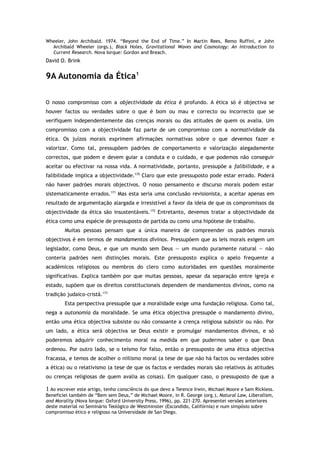 Wheeler, John Archibald. 1974. “Beyond the End of Time.” In Martin Rees, Remo Ruffini, e John
Archibald Wheeler (orgs.), Black Holes, Gravitational Waves and Cosmology: An Introduction to
Current Research. Nova Iorque: Gordon and Breach.
David O. Brink
9A Autonomia da Ética1
O nosso compromisso com a objectividade da ética é profundo. A ética só é objectiva se
houver factos ou verdades sobre o que é bom ou mau e correcto ou incorrecto que se
verifiquem independentemente das crenças morais ou das atitudes de quem os avalia. Um
compromisso com a objectividade faz parte de um compromisso com a normatividade da
ética. Os juízos morais exprimem afirmações normativas sobre o que devemos fazer e
valorizar. Como tal, pressupõem padrões de comportamento e valorização alegadamente
correctos, que podem e devem guiar a conduta e o cuidado, e que podemos não conseguir
aceitar ou efectivar na nossa vida. A normatividade, portanto, pressupõe a falibilidade, e a
falibilidade implica a objectividade.170
Claro que este pressuposto pode estar errado. Poderá
não haver padrões morais objectivos. O nosso pensamento e discurso morais podem estar
sistematicamente errados.171
Mas esta seria uma conclusão revisionista, a aceitar apenas em
resultado de argumentação alargada e irresistível a favor da ideia de que os compromissos da
objectividade da ética são insustentáveis.172
Entretanto, devemos tratar a objectividade da
ética como uma espécie de pressuposto de partida ou como uma hipótese de trabalho.
Muitas pessoas pensam que a única maneira de compreender os padrões morais
objectivos é em termos de mandamentos divinos. Pressupõem que as leis morais exigem um
legislador, como Deus, e que um mundo sem Deus — um mundo puramente natural — não
conteria padrões nem distinções morais. Este pressuposto explica o apelo frequente a
académicos religiosos ou membros do clero como autoridades em questões moralmente
significativas. Explica também por que muitas pessoas, apesar da separação entre igreja e
estado, supõem que os direitos constitucionais dependem de mandamentos divinos, como na
tradição judaico-cristã.173
Esta perspectiva pressupõe que a moralidade exige uma fundação religiosa. Como tal,
nega a autonomia da moralidade. Se uma ética objectiva pressupõe o mandamento divino,
então uma ética objectiva subsiste ou não consoante a crença religiosa subsistir ou não. Por
um lado, a ética será objectiva se Deus existir e promulgar mandamentos divinos, e só
poderemos adquirir conhecimento moral na medida em que pudermos saber o que Deus
ordenou. Por outro lado, se o teísmo for falso, então o pressuposto de uma ética objectiva
fracassa, e temos de acolher o niilismo moral (a tese de que não há factos ou verdades sobre
a ética) ou o relativismo (a tese de que os factos e verdades morais são relativos às atitudes
ou crenças religiosas de quem avalia as coisas). Em qualquer caso, o pressuposto de que a
1 Ao escrever este artigo, tenho consciência do que devo a Terence Irwin, Michael Moore e Sam Rickless.
Beneficiei também de “Bem sem Deus,” de Michael Moore, in R. George (org.), Natural Law, Liberalism,
and Morality (Nova Iorque: Oxford University Press, 1996), pp. 221–270. Apresentei versões anteriores
deste material no Seminário Teológico de Westminster (Escondido, Califórnia) e num simpósio sobre
compromisso ético e religioso na Universidade de San Diego.
 