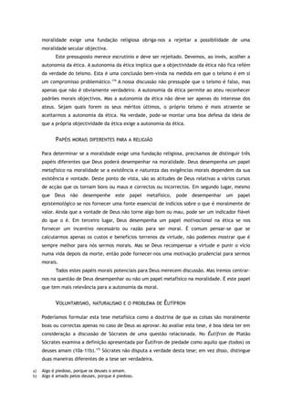 moralidade exige uma fundação religiosa obriga-nos a rejeitar a possibilidade de uma
moralidade secular objectiva.
Este pressuposto merece escrutínio e deve ser rejeitado. Devemos, ao invés, acolher a
autonomia da ética. A autonomia da ética implica que a objectividade da ética não fica refém
da verdade do teísmo. Esta é uma conclusão bem-vinda na medida em que o teísmo é em si
um compromisso problemático.174
A nossa discussão não pressupõe que o teísmo é falso, mas
apenas que não é obviamente verdadeiro. A autonomia da ética permite ao ateu reconhecer
padrões morais objectivos. Mas a autonomia da ética não deve ser apenas do interesse dos
ateus. Sejam quais forem os seus méritos últimos, o próprio teísmo é mais atraente se
aceitarmos a autonomia da ética. Na verdade, pode-se montar uma boa defesa da ideia de
que a própria objectividade da ética exige a autonomia da ética.
PAPÉIS MORAIS DIFERENTES PARA A RELIGIÃO
Para determinar se a moralidade exige uma fundação religiosa, precisamos de distinguir três
papéis diferentes que Deus poderá desempenhar na moralidade. Deus desempenha um papel
metafísico na moralidade se a existência e natureza das exigências morais dependem da sua
existência e vontade. Deste ponto de vista, são as atitudes de Deus relativas a vários cursos
de acção que os tornam bons ou maus e correctos ou incorrectos. Em segundo lugar, mesmo
que Deus não desempenhe este papel metafísico, pode desempenhar um papel
epistemológico se nos fornecer uma fonte essencial de indícios sobre o que é moralmente de
valor. Ainda que a vontade de Deus não torne algo bom ou mau, pode ser um indicador fiável
do que o é. Em terceiro lugar, Deus desempenha um papel motivacional na ética se nos
fornecer um incentivo necessário ou razão para ser moral. É comum pensar-se que se
calcularmos apenas os custos e benefícios terrenos da virtude, não podemos mostrar que é
sempre melhor para nós sermos morais. Mas se Deus recompensar a virtude e punir o vício
numa vida depois da morte, então pode fornecer-nos uma motivação prudencial para sermos
morais.
Todos estes papéis morais potenciais para Deus merecem discussão. Mas iremos centrar-
nos na questão de Deus desempenhar ou não um papel metafísico na moralidade. É este papel
que tem mais relevância para a autonomia da moral.
VOLUNTARISMO, NATURALISMO E O PROBLEMA DE ÊUTÍFRON
Poderíamos formular esta tese metafísica como a doutrina de que as coisas são moralmente
boas ou correctas apenas no caso de Deus as aprovar. Ao avaliar esta tese, é boa ideia ter em
consideração a discussão de Sócrates de uma questão relacionada. No Êutífron de Platão
Sócrates examina a definição apresentada por Êutífron de piedade como aquilo que (todos) os
deuses amam (10a–11b).175
Sócrates não disputa a verdade desta tese; em vez disso, distingue
duas maneiras diferentes de a tese ser verdadeira.
a) Algo é piedoso, porque os deuses o amam.
b) Algo é amado pelos deuses, porque é piedoso.
 