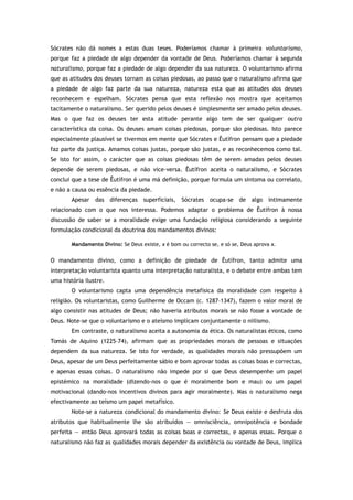 Sócrates não dá nomes a estas duas teses. Poderíamos chamar à primeira voluntarismo,
porque faz a piedade de algo depender da vontade de Deus. Poderíamos chamar à segunda
naturalismo, porque faz a piedade de algo depender da sua natureza. O voluntarismo afirma
que as atitudes dos deuses tornam as coisas piedosas, ao passo que o naturalismo afirma que
a piedade de algo faz parte da sua natureza, natureza esta que as atitudes dos deuses
reconhecem e espelham. Sócrates pensa que esta reflexão nos mostra que aceitamos
tacitamente o naturalismo. Ser querido pelos deuses é simplesmente ser amado pelos deuses.
Mas o que faz os deuses ter esta atitude perante algo tem de ser qualquer outra
característica da coisa. Os deuses amam coisas piedosas, porque são piedosas. Isto parece
especialmente plausível se tivermos em mente que Sócrates e Êutífron pensam que a piedade
faz parte da justiça. Amamos coisas justas, porque são justas, e as reconhecemos como tal.
Se isto for assim, o carácter que as coisas piedosas têm de serem amadas pelos deuses
depende de serem piedosas, e não vice-versa. Êutífron aceita o naturalismo, e Sócrates
conclui que a tese de Êutífron é uma má definição, porque formula um sintoma ou correlato,
e não a causa ou essência da piedade.
Apesar das diferenças superficiais, Sócrates ocupa-se de algo intimamente
relacionado com o que nos interessa. Podemos adaptar o problema de Êutífron à nossa
discussão de saber se a moralidade exige uma fundação religiosa considerando a seguinte
formulação condicional da doutrina dos mandamentos divinos:
Mandamento Divino: Se Deus existe, x é bom ou correcto se, e só se, Deus aprova x.
O mandamento divino, como a definição de piedade de Êutífron, tanto admite uma
interpretação voluntarista quanto uma interpretação naturalista, e o debate entre ambas tem
uma história ilustre.
O voluntarismo capta uma dependência metafísica da moralidade com respeito à
religião. Os voluntaristas, como Guilherme de Occam (c. 1287–1347), fazem o valor moral de
algo consistir nas atitudes de Deus; não haveria atributos morais se não fosse a vontade de
Deus. Note-se que o voluntarismo e o ateísmo implicam conjuntamente o niilismo.
Em contraste, o naturalismo aceita a autonomia da ética. Os naturalistas éticos, como
Tomás de Aquino (1225–74), afirmam que as propriedades morais de pessoas e situações
dependem da sua natureza. Se isto for verdade, as qualidades morais não pressupõem um
Deus, apesar de um Deus perfeitamente sábio e bom aprovar todas as coisas boas e correctas,
e apenas essas coisas. O naturalismo não impede por si que Deus desempenhe um papel
epistémico na moralidade (dizendo-nos o que é moralmente bom e mau) ou um papel
motivacional (dando-nos incentivos divinos para agir moralmente). Mas o naturalismo nega
efectivamente ao teísmo um papel metafísico.
Note-se a natureza condicional do mandamento divino: Se Deus existe e desfruta dos
atributos que habitualmente lhe são atribuídos — omnisciência, omnipotência e bondade
perfeita — então Deus aprovará todas as coisas boas e correctas, e apenas essas. Porque o
naturalismo não faz as qualidades morais depender da existência ou vontade de Deus, implica
 