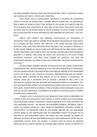 que estas qualidades existiriam mesmo que não existisse Deus. Assim, o naturalismo implica
que o ateísmo não implica o niilismo nem o relativismo.
Como decidir entre as interpretações voluntarista e naturalista do mandamento
divino? O raciocínio de Sócrates sobre a piedade aplica-se também aqui. Ser aprovado por
Deus é apenas ser amado por Deus. O que faz Deus ter esta atitude com respeito a algo tem
de ser qualquer outra característica da coisa. Mas, ao que parece, Deus amaria coisas boas
por serem boas. As suas atitudes basear-se-iam em princípios. Se isto for verdade, o carácter
que as coisas boas têm de serem aprovadas por Deus dependeria de serem boas, e não vice-
versa.
Pode-se notar também uma implicação contra-intuitiva do voluntarismo. O
voluntarismo implica que todas as verdades morais dependem do que Deus por acaso aprova.
Se as atitudes de Deus tivessem sido diferentes e ele tivesse aprovado coisas muito
diferentes, então coisas muito diferentes teriam sido boas e más, correctas e incorrectas; e
se Deus tivesse acabado por aprovar coisas muito diferentes das que agora aprova, então o
estatuto moral destas coisas mudaria. Assim, por exemplo, caso Deus não tivesse condenado o
genocídio e a violação, estas coisas não teriam sido incorrectas, ou ter-se-iam tornado
moralmente aceitáveis, caso Deus tivesse acabado por aprová-las. Mas estes são
compromissos estranhos, na medida em que uma conduta deste tipo parece necessariamente
incorrecta.176
Os teístas podem responder que Deus não aprovaria tais coisas, porque o próprio Deus
é perfeitamente bom. Mas esta resposta não é uma alternativa disponível para o voluntarista.
Pois esta resposta entende a aprovação de Deus como algo que depende de uma sensibilidade
ao que é em si bom ou mau, correcto ou incorrecto, independentemente das suas atitudes.
Mas então apelar à bondade de Deus destrói, em vez de sustentar, o voluntarismo. Na
verdade, parece que o voluntarista teria de entender a bondade de Deus como a sua
aprovação de si próprio. Mas essa aprovação seria igualmente arbitrária e contingente. Se a
auto-aprovação de Deus reflecte uma percepção do seu próprio valor, como os teístas, na sua
maior parte, presumivelmente acreditam, então as atitudes de Deus pressupõem o que é de
valor, em vez de o constituírem. A consistência da perspectiva voluntarista quanto à bondade
do próprio Deus é problemática.
A maneira como o voluntarista tem de representar factos morais na dependência da
vontade de Deus é contra-intuitiva noutro aspecto. É comum acreditar que as propriedades
morais das acções, pessoas, instituições e situações dependem de um modo sistemático das
suas propriedades naturais — por exemplo, de propriedades biológicas, psicológicas, legais e
sociais. Os filósofos referem-se a esta relação de dependência sistemática falando de
sobreveniência. As propriedades morais de uma situação sobrevêm das suas propriedades
naturais apenas se uma especificação total das propriedades naturais da situação fixa ou
determina as suas propriedades morais. Isto implica que duas situações não podem ser
diferentes em termos das suas propriedades morais sem serem diferentes em termos das suas
propriedades naturais. Assim, por exemplo, a injustiça racial do sistema de apartheid
sobrevinha de um conjunto complexo de restrições legais, políticas, sociais e económicas às
 