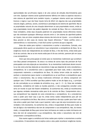 oportunidades dos sul-africanos negros e de uma cultura de atitudes discriminatórias para
com eles. Qualquer sistema social qualitativamente idêntico em todos os aspectos naturais a
este sistema de apartheid seria também injusto, e qualquer sistema social que contivesse
brancos e negros e que não fosse injusto teria de diferir em algumas das suas propriedades
naturais (legais, políticas, sociais, económicas e psicológicas) do sistema de apartheid. Mas se
as propriedades naturais de uma situação determinam as suas propriedades morais, então as
suas propriedades morais não podem depender da vontade de Deus. Pois se o voluntarismo
fosse verdadeiro, então duas situações poderiam ter propriedades morais diferentes mesmo
que não existissem quaisquer diferenças naturais entre si. Um sistema de apartheid poderia
ser injusto, mas um clone completo desse sistema não teria de ser injusto — se as atitudes de
Deus perante os dois casos do mesmo tipo fossem diferentes.177
Neste conflito entre a
sobreveniência e o voluntarismo, é mais fácil aceitar a primeira do que o segundo.
Estas são razões para rejeitar o voluntarismo e aceitar o naturalismo. Contudo, uma
preocupação óbvia quanto ao naturalismo é que compromete a omnipotência de Deus. Se as
exigências morais são independentes da vontade de Deus, e lhe dão forma, então estão para
lá do seu controlo. Mas se as leis morais estão para lá do seu controlo, parecem pôr em causa
a sua omnipotência.
Claro que esta preocupação só existe para os monoteístas tradicionais que acreditam
num Deus pessoal omnipotente. Os ateus e os teístas de outros tipos não precisam de ficar
preocupados com esta objecção ao naturalismo. Se os monoteístas tradicionais devem encará-
la ou não como uma boa objecção ao naturalismo é algo que depende de como concebemos a
omnipotência. Se a concebermos como a capacidade para fazer tudo, então o naturalismo
compromete realmente a omnipotência de Deus. Os teístas teriam então de escolher se
aceitam o voluntarismo (para manter a omnipotência) ou se sacrificam a omnipotência (para
evitar o voluntarismo). Mas os teístas tradicionais enfrentam um dilema comparável em
qualquer caso. É difícil acreditar que Deus poderia mudar as leis da lógica (e.g., o princípio
da não contradição) ou as verdades da aritmética (e.g., que 2 + 2 = 4). Estas são verdades
necessárias, verdadeiras em todos os mundos possíveis, e não conseguimos conceber como
seria um mundo no qual não fossem verdadeiras. Se aceitarmos isto, então já reconhecemos
que algumas verdades necessárias estão para lá do controlo de Deus. Comprometem elas a
sua omnipotência? Isso depende de como entendermos a omnipotência. Se a entendermos
como o poder para fazer seja o que for, então temos razões independentes para pôr em
questão a omnipotência de Deus. Mas talvez a omnipotência não seja o poder para fazer tudo,
mas antes o poder para fazer tudo o que é possível, tudo o que não seja inconsistente com as
verdades e leis necessárias. Se aceitarmos isto, então a incapacidade de Deus para mudar as
leis da lógica e da matemática não tem de comprometer a sua omnipotência. Mas, do mesmo
modo, a incapacidade de Deus para tornar bens intrínsecos em males ou males intrínsecos em
bens não tem de comprometer a sua omnipotência. Mas então o naturalismo não tem de
comprometer a omnipotência de Deus.
Este exame sugere a existência de fortes razões para rejeitar o voluntarismo e aceitar
o naturalismo. O naturalismo não só explica como o ateu pode reconhecer exigências morais,
 