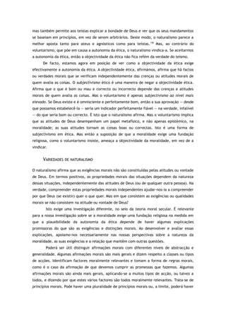 mas também permite aos teístas explicar a bondade de Deus e ver que os seus mandamentos
se baseiam em princípios, em vez de serem arbitrários. Deste modo, o naturalismo parece a
melhor aposta tanto para ateus e agnósticos como para teístas.178
Mas, ao contrário do
voluntarismo, que põe em causa a autonomia da ética, o naturalismo vindica-a. Se aceitarmos
a autonomia da ética, então a objectividade da ética não fica refém da verdade do teísmo.
De facto, estamos agora em posição de ver como a objectividade da ética exige
efectivamente a autonomia da ética. A objectividade ética, afirmámos, afirma que há factos
ou verdades morais que se verificam independentemente das crenças ou atitudes morais de
quem avalia as coisas. O subjectivismo ético é uma maneira de negar a objectividade ética.
Afirma que o que é bom ou mau e correcto ou incorrecto depende das crenças e atitudes
morais de quem avalia as coisas. Mas o voluntarismo é apenas subjectivismo ao nível mais
elevado. Se Deus existe e é omnisciente e perfeitamente bom, então a sua aprovação — desde
que possamos estabelecê-la — seria um indicador perfeitamente fiável — na verdade, infalível
— do que seria bom ou correcto. É isto que o naturalismo afirma. Mas o voluntarismo implica
que as atitudes de Deus desempenham um papel metafísico, e não apenas epistémico, na
moralidade; as suas atitudes tornam as coisas boas ou correctas. Isto é uma forma de
subjectivismo em ética. Mas então a suposição de que a moralidade exige uma fundação
religiosa, como o voluntarismo insiste, ameaça a objectividade da moralidade, em vez de a
vindicar.
VARIEDADES DE NATURALISMO
O naturalismo afirma que as exigências morais não são constituídas pelas atitudes ou vontade
de Deus. Em termos positivos, as propriedades morais das situações dependem da natureza
dessas situações, independentemente das atitudes de Deus (ou de qualquer outra pessoa). Na
verdade, compreender estas propriedades morais independentes ajudar-nos-ia a compreender
por que Deus (se existir) quer o que quer. Mas em que consistem as exigências ou qualidades
morais se não consistem na atitude ou vontade de Deus?
Isto exige uma investigação diferente, no seio da teoria moral secular. É relevante
para a nossa investigação sobre se a moralidade exige uma fundação religiosa na medida em
que a plausibilidade da autonomia da ética depende de haver algumas explicações
promissoras do que são as exigências e distinções morais. Ao desenvolver e avaliar essas
explicações, apoiamo-nos necessariamente nas nossas perspectivas sobre a natureza da
moralidade, as suas exigências e a relação que mantêm com outras questões.
Poderá ser útil distinguir afirmações morais com diferentes níveis de abstracção e
generalidade. Algumas afirmações morais são mais gerais e dizem respeito a classes ou tipos
de acções. Identificam factores moralmente relevantes e tomam a forma de regras morais,
como é o caso da afirmação de que devemos cumprir as promessas que fazemos. Algumas
afirmações morais são ainda mais gerais, aplicando-se a muitos tipos de acção, ou talvez a
todos, e dizendo por que estes vários factores são todos moralmente relevantes. Trata-se de
princípios morais. Pode haver uma pluralidade de princípios morais ou, a limite, poderá haver
 