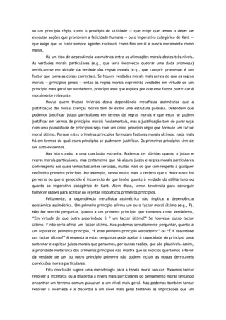 só um princípio régio, como o princípio de utilidade — que exige que temos o dever de
executar acções que promovam a felicidade humana — ou o imperativo categórico de Kant —
que exige que se trate sempre agentes racionais como fins em si e nunca meramente como
meios.
Há um tipo de dependência assimétrica entre as afirmações morais destes três níveis.
As verdades morais particulares (e.g., que seria incorrecto quebrar uma dada promessa)
verificam-se em virtude da verdade das regras morais (e.g., que cumprir promessas é um
factor que torna as coisas correctas). Se houver verdades morais mais gerais do que as regras
morais — princípios gerais — então as regras morais exprimirão verdades em virtude de um
princípio mais geral ser verdadeiro, princípio esse que explica por que esse factor particular é
moralmente relevante.
Houve quem tivesse inferido desta dependência metafísica assimétrica que a
justificação das nossas crenças morais tem de exibir uma estrutura paralela. Defendem que
podemos justificar juízos particulares em termos de regras morais e que estas se podem
justificar em termos de princípios morais fundamentais, mas a justificação tem de parar seja
com uma pluralidade de princípios seja com um único princípio régio que formule um factor
moral último. Porque estes primeiros princípios formulam factores morais últimos, nada mais
há em termos do qual estes princípios se pudessem justificar. Os primeiros princípios têm de
ser auto-evidentes.
Mas isto conduz a uma conclusão estranha. Podemos ter dúvidas quanto a juízos e
regras morais particulares, mas certamente que há alguns juízos e regras morais particulares
com respeito aos quais temos bastantes certezas, muitas mais do que com respeito a qualquer
recôndito primeiro princípio. Por exemplo, tenho muito mais a certeza que o Holocausto foi
perverso ou que o genocídio é incorrecto do que tenho quanto à verdade do utilitarismo ou
quanto ao imperativo categórico de Kant. Além disso, temos tendência para conseguir
fornecer razões para aceitar ou rejeitar hipotéticos primeiros princípios.
Felizmente, a dependência metafísica assimétrica não implica a dependência
epistémica assimétrica. Um primeiro princípio afirma um ou o factor moral último (e.g., F).
Não faz sentido perguntar, quanto a um primeiro princípio que tomamos como verdadeiro,
“Em virtude de que outra propriedade é F um factor último?” Se houvesse outro factor
último, F não seria afinal um factor último. Mas podemos sensatamente perguntar, quanto a
um hipotético primeiro princípio, “É esse primeiro princípio verdadeiro?” ou “É F realmente
um factor último?” A resposta a estas perguntas pode apelar à capacidade do princípio para
sustentar e explicar juízos morais que pensamos, por outras razões, que são plausíveis. Assim,
a prioridade metafísica dos primeiros princípios não mostra que os indícios que temos a favor
da verdade de um ou outro princípio primeiro não podem incluir as nossas derrotáveis
convicções morais particulares.
Esta conclusão sugere uma metodologia para a teoria moral secular. Podemos tentar
resolver a incerteza ou a discórdia a níveis mais particulares do pensamento moral tentando
encontrar um terreno comum plausível a um nível mais geral. Mas podemos também tentar
resolver a incerteza e a discórdia a um nível mais geral testando as implicações que um
 
