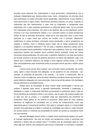 princípio moral potencial tem relativamente a casos particulares, comparando-as com a
avaliação independente que fazemos desses casos. Assim, introduzimos um princípio moral
para sistematizar as nossas convicções morais ponderadas, especialmente no que respeita a
casos particulares e regras morais. Examinamos princípios possíveis, em parte, traçando as
implicações que têm relativamente a casos reais ou imaginados, e comparando essas
implicações com a nossa avaliação preexistente ou reflectida desses casos. Se um princípio
tem implicações contra-intuitivas, isto conta a seu desfavor. Mas se esta implicação contra-
intuitiva é um caso razoavelmente isolado, e se o princípio explica as nossas perspectivas
melhor do que os princípios alternativos, então isto é uma razão para rever o juízo moral
particular ou a regra moral que entrava em conflito com o princípio. Idealmente,
modificamos os nossos princípios, convicções morais ponderadas e outras perspectivas em
resposta a conflitos, como a coerência parece exigir, até as nossas perspectivas éticas
chegarem a um equilíbrio dialéctico.179
Por um lado, o equilíbrio dialéctico começa com as
nossas convicções morais ponderadas e atribui-lhes valor probatório. Como tal, temos alguma
expectativa razoável que qualquer teoria aceitável deverá acomodar muitas das nossas
convicções morais ponderadas. Por outro lado, o equilíbrio dialéctico é um ideal que nenhum
de nós hoje alcançou e do qual nos podemos aproximar, na melhor das hipóteses. Logo, é de
esperar que o equilíbrio dialéctico nos obrigue a rever algumas crenças morais, e é difícil
dizer antecipadamente quão revisionistas serão os princípios morais que têm o melhor ajuste
dialéctico.
A teoria moral secular deve começar com convicções morais ponderadas. Em muitos
casos, apelar a estas intuições será adequado. Já nos apoiámos em tais convicções — por
exemplo, as proibições do genocídio e da violação — ao avaliar o voluntarismo. Mas se
levarmos a sério as exigências, temos de tentar identificar princípios morais que forneçam um
ajuste dialéctico adequado com essas convicções. Seja-me permitido esboçar três abordagens
teóricas diferentes à moralidade secular.
Grande parte da moralidade de senso comum exige conformidade a normas que
proíbem a agressão (pelo menos, a agressão improvocada), intimando a cooperação, a
fidelidade e a ajuda, e condenando indivíduos que parasitam o acatamento alheio. Cada um
de nós beneficia do acatamento alheio a tais normas, mas há quem não acatará aqueles que
se sabe que não as acatam, e a equidade exige que desfrutemos dos benefícios do
acatamento alheio apenas se nós mesmos as acatarmos. Deste ponto de vista, podemos
identificar as exigências da moralidade com as normas do comportamento social cuja
observância geral é mutuamente benéfica. Este apelo à vantagem mútua e à reciprocidade
promete uma explicação da origem e conteúdo da moralidade que explica o nosso interesse
em sermos morais e o interesse da comunidade em instilar um sentido ou consciência moral
nos seus membros.
Mas esta abordagem parece limitar o cuidado moral relativamente àqueles com quem
se interage regularmente. Isto está em tensão com perspectivas cristãs e iluministas que
sublinham o âmbito lato do cuidado moral.180
O âmbito lato da moralidade pode ser visto
como algo que reflecte uma perspectiva que procura transcender os interesses e lealdades
 