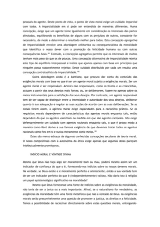 pessoais do agente. Deste ponto de vista, o ponto de vista moral exige um cuidado imparcial
com todos. A imparcialidade em si pode ser entendida de maneiras diferentes. Numa
concepção, exige que um agente tome igualmente em consideração os interesses das partes
afectadas, equilibrando os benefícios de alguns com os prejuízos de outros, consoante for
necessário, de modo a determinar o resultado melhor para todos. Esta concepção agregativa
de imparcialidade envolve uma abordagem utilitarista ou consequencialista da moralidade
que identifica o nosso dever com a promoção da felicidade humana ou com outras
consequências boas.181
Contudo, a concepção agregativa permite que os interesses de muitos
tenham mais peso do que os de poucos. Uma concepção alternativa de imparcialidade rejeita
este tipo de equilíbrio interpessoal e insiste que ajamos apenas com base em princípios que
ninguém possa razoavelmente rejeitar. Deste cuidado distribuído por cada um resulta uma
concepção contratualista da imparcialidade.182
Outra abordagem ainda é a kantiana, que procura dar conta do conteúdo das
exigências morais com base no que é ser um agente moral sujeito a exigências morais. Ser um
agente moral é ser responsável. Actores não responsáveis, como os brutos e as criancinhas,
actuam a partir dos seus desejos mais fortes; ou, se deliberarem, fazem-no apenas sobre os
meios instrumentais para a satisfação dos seus desejos. Por contraste, um agente responsável
tem de ser capaz de distinguir entre a intensidade e autoridade dos seus desejos, deliberar
quanto à sua adequação e regular as suas acções de acordo com as suas deliberações. Se as
coisas forem assim, a agência moral exige capacidades para o raciocínio prático. Se os
requisitos morais dependerem de características dos agentes morais enquanto tais, então
dependem do que os agentes valorizam na medida em que são agentes racionais. Isto exige
defensavelmente um cuidado com agentes racionais enquanto tais, o que é grosso modo a
maneira como Kant deriva a sua famosa exigência de que devemos tratar todos os agentes
racionais como fins em si e nunca meramente como meios.183
Estes são meros esboços de algumas conhecidas concepções seculares de teoria moral.
O nosso compromisso com a autonomia da ética exige apenas que algumas delas pareçam
intelectualmente promissoras.
INDÍCIO MORAL E VONTADE DIVINA
Mesmo que Deus não faça algo ser moralmente bom ou mau, poderá mesmo assim ser um
indicador de confiança do que o é, fornecendo-nos indícios sobre os nossos deveres morais.
Na verdade, se Deus existe e é moralmente perfeito e omnisciente, então a sua vontade tem
de ser um indicador perfeito do que é (independentemente) valioso. Não daria isto à religião
um papel epistemológico significativo na moralidade?
Mesmo que Deus fornecesse uma fonte de indícios sobre as exigências da moralidade,
não teria de ser a única ou a mais importante. Afinal, se o naturalismo for verdadeiro, as
exigências da moralidade têm uma fonte metafísica que não a vontade de Deus. As exigências
morais serão presumivelmente uma questão de promover a justiça, os direitos e a felicidade.
Temos a possibilidade de raciocinar directamente sobre estas questões morais, entregando-
 