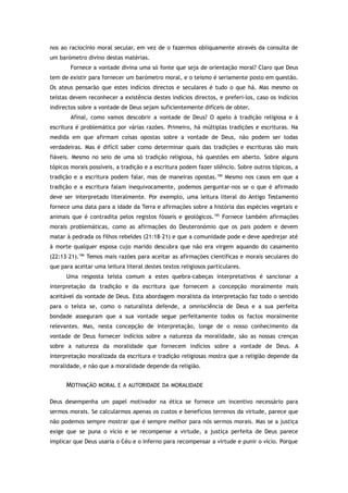 nos ao raciocínio moral secular, em vez de o fazermos obliquamente através da consulta de
um barómetro divino destas matérias.
Fornece a vontade divina uma só fonte que seja de orientação moral? Claro que Deus
tem de existir para fornecer um barómetro moral, e o teísmo é seriamente posto em questão.
Os ateus pensarão que estes indícios directos e seculares é tudo o que há. Mas mesmo os
teístas devem reconhecer a existência destes indícios directos, e preferi-los, caso os indícios
indirectos sobre a vontade de Deus sejam suficientemente difíceis de obter.
Afinal, como vamos descobrir a vontade de Deus? O apelo à tradição religiosa e à
escritura é problemática por várias razões. Primeiro, há múltiplas tradições e escrituras. Na
medida em que afirmam coisas opostas sobre a vontade de Deus, não podem ser todas
verdadeiras. Mas é difícil saber como determinar quais das tradições e escrituras são mais
fiáveis. Mesmo no seio de uma só tradição religiosa, há questões em aberto. Sobre alguns
tópicos morais possíveis, a tradição e a escritura podem fazer silêncio. Sobre outros tópicos, a
tradição e a escritura podem falar, mas de maneiras opostas.184
Mesmo nos casos em que a
tradição e a escritura falam inequivocamente, podemos perguntar-nos se o que é afirmado
deve ser interpretado literalmente. Por exemplo, uma leitura literal do Antigo Testamento
fornece uma data para a idade da Terra e afirmações sobre a história das espécies vegetais e
animais que é contradita pelos registos fósseis e geológicos.185
Fornece também afirmações
morais problemáticas, como as afirmações do Deuteronómio que os pais podem e devem
matar à pedrada os filhos rebeldes (21:18–21) e que a comunidade pode e deve apedrejar até
à morte qualquer esposa cujo marido descubra que não era virgem aquando do casamento
(22:13–21).186
Temos mais razões para aceitar as afirmações científicas e morais seculares do
que para aceitar uma leitura literal destes textos religiosos particulares.
Uma resposta teísta comum a estes quebra-cabeças interpretativos é sancionar a
interpretação da tradição e da escritura que fornecem a concepção moralmente mais
aceitável da vontade de Deus. Esta abordagem moralista da interpretação faz todo o sentido
para o teísta se, como o naturalista defende, a omnisciência de Deus e a sua perfeita
bondade asseguram que a sua vontade segue perfeitamente todos os factos moralmente
relevantes. Mas, nesta concepção de interpretação, longe de o nosso conhecimento da
vontade de Deus fornecer indícios sobre a natureza da moralidade, são as nossas crenças
sobre a natureza da moralidade que fornecem indícios sobre a vontade de Deus. A
interpretação moralizada da escritura e tradição religiosas mostra que a religião depende da
moralidade, e não que a moralidade depende da religião.
MOTIVAÇÃO MORAL E A AUTORIDADE DA MORALIDADE
Deus desempenha um papel motivador na ética se fornece um incentivo necessário para
sermos morais. Se calcularmos apenas os custos e benefícios terrenos da virtude, parece que
não podemos sempre mostrar que é sempre melhor para nós sermos morais. Mas se a justiça
exige que se puna o vício e se recompense a virtude, a justiça perfeita de Deus parece
implicar que Deus usaria o Céu e o Inferno para recompensar a virtude e punir o vício. Porque
 