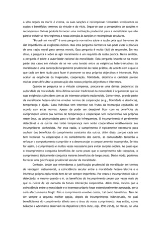 a vida depois da morte é eterna, as suas sanções e recompensas tornariam irrelevantes os
custos e benefícios terrenos da virtude e do vício. Segue-se que a perspectiva de sanções e
recompensas divinas poderia fornecer uma motivação prudencial para a moralidade que não
parece existir se restringirmos a nossa atenção às sanções e recompensas seculares.
“Porquê ser moral?” é uma pergunta normativa sobre a razão pela qual havemos de
dar importância às exigências morais. Mas esta pergunta normativa não pode estar à procura
de uma razão moral para sermos morais. Essa pergunta é muito fácil de responder. Em vez
disso, a pergunta é sobre se agir moralmente é um requisito da razão prática. Neste sentido,
a pergunta é sobre a autoridade racional da moralidade. Esta pergunta levanta-se na maior
parte dos casos em virtude de se ver uma tensão entre as exigências hetero-relativas da
moralidade e uma concepção largamente prudencial da razão prática, de acordo com a qual o
que cada um tem razão para fazer é promover os seus próprios objectivos e interesses. Pois
acatar as exigências da inagressão, cooperação, fidelidade, decência e caridade parece
muitas vezes dificultar a prossecução dos nossos próprios objectivos e interesses.
Quando se pergunta se a virtude compensa, procura-se uma defesa prudencial da
autoridade da moralidade. Uma defesa secular tradicional da moralidade é argumentar que as
suas exigências coincidem com as do interesse próprio esclarecido. Como vimos, grande parte
da moralidade hetero-relativa envolve normas de cooperação (e.g., fidelidade e decência),
temperança e ajuda. Cada indivíduo tem interesse nos frutos da interacção conduzida de
acordo com estas normas. Apesar de poder ser desejável ficar com os benefícios do
cumprimento alheio das normas de temperança e cooperação sem incorrermos nós próprios
nesse ónus, as oportunidades para o fazer são infrequentes. O incumprimento é geralmente
detectável e os outros não terão temperança nem serão cooperativos relativamente aos
incumpridores conhecidos. Por esta razão, o cumprimento é tipicamente necessário para
usufruir dos benefícios do cumprimento constante dos outros. Além disso, porque cada um
tem interesse na cooperação e no comedimento dos outros, as comunidades tenderão a
reforçar o comportamento cumpridor e a desencorajar o comportamento incumpridor. Se isto
for assim, o cumprimento é muitas vezes necessário para evitar sanções sociais. Ao passo que
o incumprimento conquista benefícios de curto prazo que o cumprimento não conquista, o
cumprimento tipicamente conquista maiores benefícios de longo prazo. Deste modo, podemos
fornecer uma justificação prudencial secular da moralidade.
Contudo, desde que entendamos a justificação prudencial da moralidade em termos
de vantagem instrumental, a coincidência secular entre a moralidade hetero-relativa e o
interesse próprio esclarecido tem de ser sempre imperfeita. Por vezes o incumprimento não é
detectado; e mesmo quando o é, os benefícios do incumprimento pesam por vezes mais do
que os custos de ser excluído da futura interacção cooperativa. Além disso, mesmo que a
coincidência entre a moralidade e o interesse próprio fosse extensionalmente adequada, seria
contrafactualmente frágil. Pois o cumprimento envolve custos, tal como benefícios. Tem de
ser sempre a segunda melhor opção, depois do incumprimento indetectado, no qual
beneficiamos do cumprimento alheio sem o ónus do nosso cumprimento. Mas então, como
Gláucon e Adeimanto observam na República (357a–367e, esp. 359c–261d), de Platão, se uma
 