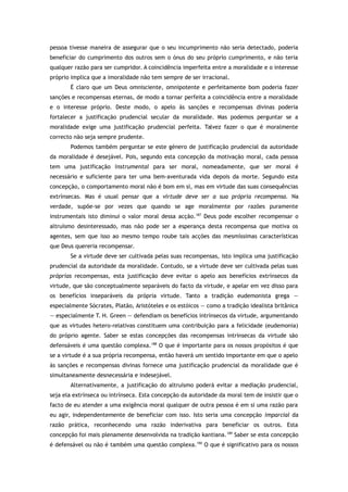 pessoa tivesse maneira de assegurar que o seu incumprimento não seria detectado, poderia
beneficiar do cumprimento dos outros sem o ónus do seu próprio cumprimento, e não teria
qualquer razão para ser cumpridor. A coincidência imperfeita entre a moralidade e o interesse
próprio implica que a imoralidade não tem sempre de ser irracional.
É claro que um Deus omnisciente, omnipotente e perfeitamente bom poderia fazer
sanções e recompensas eternas, de modo a tornar perfeita a coincidência entre a moralidade
e o interesse próprio. Deste modo, o apelo às sanções e recompensas divinas poderia
fortalecer a justificação prudencial secular da moralidade. Mas podemos perguntar se a
moralidade exige uma justificação prudencial perfeita. Talvez fazer o que é moralmente
correcto não seja sempre prudente.
Podemos também perguntar se este género de justificação prudencial da autoridade
da moralidade é desejável. Pois, segundo esta concepção da motivação moral, cada pessoa
tem uma justificação instrumental para ser moral, nomeadamente, que ser moral é
necessário e suficiente para ter uma bem-aventurada vida depois da morte. Segundo esta
concepção, o comportamento moral não é bom em si, mas em virtude das suas consequências
extrínsecas. Mas é usual pensar que a virtude deve ser a sua própria recompensa. Na
verdade, supõe-se por vezes que quando se age moralmente por razões puramente
instrumentais isto diminui o valor moral dessa acção.187
Deus pode escolher recompensar o
altruísmo desinteressado, mas não pode ser a esperança desta recompensa que motiva os
agentes, sem que isso ao mesmo tempo roube tais acções das mesmíssimas características
que Deus quereria recompensar.
Se a virtude deve ser cultivada pelas suas recompensas, isto implica uma justificação
prudencial da autoridade da moralidade. Contudo, se a virtude deve ser cultivada pelas suas
próprias recompensas, esta justificação deve evitar o apelo aos benefícios extrínsecos da
virtude, que são conceptualmente separáveis do facto da virtude, e apelar em vez disso para
os benefícios inseparáveis da própria virtude. Tanto a tradição eudemonista grega —
especialmente Sócrates, Platão, Aristóteles e os estóicos — como a tradição idealista britânica
— especialmente T. H. Green — defendiam os benefícios intrínsecos da virtude, argumentando
que as virtudes hetero-relativas constituem uma contribuição para a felicidade (eudemonia)
do próprio agente. Saber se estas concepções das recompensas intrínsecas da virtude são
defensáveis é uma questão complexa.188
O que é importante para os nossos propósitos é que
se a virtude é a sua própria recompensa, então haverá um sentido importante em que o apelo
às sanções e recompensas divinas fornece uma justificação prudencial da moralidade que é
simultaneamente desnecessária e indesejável.
Alternativamente, a justificação do altruísmo poderá evitar a mediação prudencial,
seja ela extrínseca ou intrínseca. Esta concepção da autoridade da moral tem de insistir que o
facto de eu atender a uma exigência moral qualquer de outra pessoa é em si uma razão para
eu agir, independentemente de beneficiar com isso. Isto seria uma concepção imparcial da
razão prática, reconhecendo uma razão inderivativa para beneficiar os outros. Esta
concepção foi mais plenamente desenvolvida na tradição kantiana.189
Saber se esta concepção
é defensável ou não é também uma questão complexa.190
O que é significativo para os nossos
 