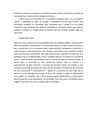 propósitos é que esta concepção da autoridade da moral rejeita a justificação prudencial da
moralidade a que muitas tradições religiosas dão corpo.
A ideia de que a virtude deve ser a sua própria recompensa põe a nu um problema
relativo à adequação do apelo às sanções e recompensas divinas para fornecer uma
justificação prudencial da moralidade. Quer decidamos que a virtude é a sua própria
recompensa quer decidamos que nenhuma recompensa é necessária, parece que podemos
justificar a conduta e o cuidado morais de maneiras que não atribuem qualquer papel que
seja a Deus.
COMENTÁRIOS FINAIS
Apesar da crença comum de que a moralidade exige uma fundação religiosa, essa doutrina é
difícil de sustentar. O voluntarismo é o coração dessa doutrina e nega a autonomia da ética.
Mas o voluntarismo torna os requisitos morais inaceitavelmente contingentes e arbitrários. É
melhor abraçar a autonomia da ética. Na verdade, o voluntarismo em si entende-se melhor
como uma forma de subjectivismo. Mas então segue-se que a autonomia da ética não só é
compatível com a sua objectividade, como é necessária para ela. Se aceitarmos a autonomia
da ética, então o ateísmo não nos empurra para o niilismo nem para o relativismo morais. Se
formos ateus, a autonomia da ética permite-nos explicar como as atitudes e o
comportamento de Deus reflectem a operação dos princípios morais. Na verdade, é esta
concepção moralizada dos deuses que afasta Sócrates do género de politeísmo sem princípios
dos seus antecessores e contemporâneos.191
Apesar de a autonomia da ética negar que as
distinções morais dependem da vontade de Deus, não impede a religião de desempenhar
outros papéis na moralidade. Mas é difícil articular papéis epistemológicos e motivacionais
plausíveis que Deus possa desempenhar na moralidade. Vê-se bem como a moralidade ajuda a
religião. É mais difícil ver como a religião ajuda a moralidade.
 