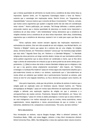 que a imensa quantidade de sofrimento no mundo torna a existência do deus teísta falsa ou
improvável. Quentin Smith, em “O Argumento Cosmológico Kalam a favor do Teísmo,”
sustenta que a cosmologia tem implicações ateias. Patrick Grimm, em “Argumentos da
Impossibilidade,” procura mostrar que o conceito de Deus é inconsistente.10
Note-se, contudo,
que muitos outros argumentos que ajudam à segunda tarefa não são tidos em consideração
neste volume.11
Noutra publicação, por exemplo, Ted Drange defendeu o ateísmo positivo
procurando mostrar que a imensa quantidade de descrença no mundo torna improvável a
existência de um deus teísta.12
John Schellenberg13
tentou demonstrar que a existência de
religiões inteístas torna a existência de um deus teísta improvável. Além disso, Schellenberg
argumentou que a existência de descrença razoável é em si razão para supor que Deus não
existe.14
Vários capítulos deste volume extraem algumas das implicações importantes e
estimulantes do ateísmo. Este tem sido acusado de ser anti-religioso, mas Michael Martin, em
“Ateísmo e Religião” mostra que apesar de o ateísmo não ser uma religião, há religiões
ateias. Christine Overall, em “Feminismo e Ateísmo” conclui que “ser feminista exige também
que seja ateia.” Segundo Steve Gey, em “Ateísmo e a Liberdade Religiosa,” “a liberdade
religiosa dos ateus percorreu um longo caminho desde o tempo em que teorizadores políticos
sérios podiam argumentar que os ateus deviam ser condenados à morte, que se lhes devia
negar o direito de testemunhar em tribunal ou que se devia proibi-los de serem eleitos para o
parlamento. […] [Mas] os ateus não terão a mesma liberdade religiosa que os religiosos a não
ser que o seu governo esteja amplamente secularizado.” John Caputo, em “Ateísmo,
A/teologia e a Condição Pós-moderna” passa em revista alguns dos importantes desafios que o
pós-modernismo levanta ao teísmo e ao ateísmo, sustentando que o “pós-modernismo se
revela afinal um ambiente que também não é particularmente favorável ao ateísmo, pelo
menos se este for uma negação metafísica, ou fixa e decisiva de qualquer outra maneira, de
Deus.”
Uma parte importante, ainda que não primária, da defesa do ateísmo é mostrar que a
religião pode ser explicada como um fenómeno natural. Stewart Guthrie, em “Teorias
Antropológicas da Religião,” passa em revista tipos diferentes de explicações naturalistas da
religião e defende uma explicação cognitiva da religião em que o animismo e o
antropomorfismo são noções centrais. Finalmente, Benjamin Beit-Hallahmi, em “Ateus: Um
Retrato Psicológico,” passa em revista os dados psicológicos e conclui que os ateus tendem a
ser mais inteligentes e ter melhor educação do que os crentes; menos autoritários, menos
sugestionáveis, menos dogmáticos e menos preconceituosos do que os crentes; e mais
tolerantes, obedientes à lei, compassivos e conscienciosos. “Em suma, são bons vizinhos.”
NOTA BIBLIOGRÁFICA
Para introduções ao ateísmo, veja-se Douglas Krueger, What is Atheism? (Amherst, NY:
Prometheus Books, 1998), and Julian Baggini, Atheism: A Very Short Introduction (Oxford:
Oxford University Press, 2003). Nas bibliografias e notas dos capítulos deste volume encontra-
 