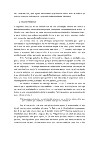 se a casos efectivos, tipos e graus de sofrimento que mostram como a escala e extensão do
mal funciona como indício contra a existência do Deus ocidental tradicional.
O ARGUMENTO LÓGICO
O argumento dedutivo do mal defende que há uma contradição inerente em afirmar a
existência simultânea de um Deus omnipotente, omnisciente e sumamente bom e do mal. Os
filósofos hoje concordam na sua maior parte que uma inconsistência não é facilmente visível,
e que é evidente que nenhuma contradição directa se gera com as três premissas citadas,
sem acrescentar algumas afirmações complementares.
Um exemplo claro de uma afirmação complementar necessária para gerar a
contradição do argumento lógico do mal foi oferecida pelo falecido J. L. Mackie: “Deus opõe-
se ao mal, de modo que uma coisa boa elimina sempre o mal tanto quanto possível, não
havendo limites ao que um ser omnipotente pode fazer […]”193
A maneira mais segura de
tornar o argumento lógico bem-sucedido é acrescentar uma premissa assim, que seja
aceitável para o teísta e que mostre que a crença teísta é autocontraditória.
Alvin Plantinga, paladino da defesa do livre-arbítrio, estipula as condições que,
pensa, têm de ser observadas para que qualquer premissa adicional seja bem-sucedida: tem
de ser “ou necessariamente verdadeira, ou essencial ao teísmo, ou uma consequência lógica
de tais proposições.”194
Plantinga defende que o inteísta tem de mostrar que a afirmação “há
mal injustificado no mundo” é necessariamente verdadeira porque, pensa, tal afirmação não
é essencial ao teísmo nem uma consequência lógica da crença teísta. O outro lado da moeda
é que o teísta só tem de argumentar, segundo Plantinga, que é logicamente possível que Deus
tenha uma razão moral suficiente para permitir o mal, não tendo de argumentar, como o
inteísta poderia sustentar, que todo o mal tem, de facto, justificação.
Em resposta ao desafio de Plantinga, Richard La Croix195
ofereceu um modo de
mostrar que o argumento lógico é bem-sucedido. La Croix aceita as condições de Plantinga
para a proposição adicional (i.e. que tem de ser necessariamente verdadeira, ou essencial ao
teísmo ou uma consequência lógica de tal proposição). Plantinga sustenta que a proposição de
que o inteísta precisa é:
f4)Uma pessoa omnipotente e omnisciente só é sumamente boa se eliminar todo o mal tal que,
para cada bem que o implique, há um bem maior que não o implica.196
Esta afirmação não cria uma contradição directa quando é acrescentada à tríade
inicial, mas tem como resultado a afirmação “g) Todo o mal M é implicado por um qualquer
bem B tal que todo o bem maior que B também implica M.”197
Plantinga sustenta que o
inteísta tem então de mostrar a negação de g ou: “Há pelo menos um estado de coisas mau
tal que para todo o bem que o implica, há um bem maior que não o implica.”198
Por outras
palavras, Plantinga afirma que o inteísta tem de mostrar que há pelo menos um estado de
coisas bom que não está necessariamente conectado com um estado de coisas mau, e isto
 