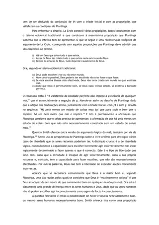 tem de ser deduzido da conjunção de f4 com a tríade inicial e com as proposições que
satisfazem as condições de Plantinga.
Para enfrentar o desafio, La Croix constrói várias proposições, todas consistentes com
o teísmo ocidental tradicional e que conduzem à mesmíssima proposição que Plantinga
sustenta que o inteísta tem de apresentar. O que se segue é uma reconstrução sinóptica do
argumento de La Croix, começando com aquelas proposições que Plantinga deve admitir que
são essenciais ao teísmo.
i) Há um Deus que criou tudo o que existe.
ii) Antes de Deus ter criado tudo o que existe nada existia senão Deus.
iii) Depois da criação de Deus, tudo depende causalmente de Deus.
Ora, segundo o teísmo ocidental tradicional:
iv) Deus pode escolher criar ou não este mundo.
v) Num cenário possível, Deus poderia ter escolhido não criar fosse o que fosse.
vi) Se esta escolha tivesse sido efectivada, Deus não teria criado um mundo no qual existisse
mal.
vii) Dado que Deus é perfeitamente bom, se Deus nada tivesse criado, só existiria a bondade
perfeita.
O resultado disto é “A existência da bondade perfeita não implica a existência de qualquer
mal,” que é essencialmente a negação de g. Atende-se assim ao desafio de Plantinga dado
que a adição das proposições acima, juntamente com a tríade inicial, com f4 e com g, resulta
no seguinte: “Há pelo menos um estado de coisas mau tal que para todo o bem que o
implica, há um bem maior que não o implica.” E isto é precisamente a afirmação que
Plantinga considera que o teísta precisa de apresentar: a afirmação de que há pelo menos um
estado de coisas bom que não está necessariamente conectado com um estado de coisas
mau.199
Quentin Smith oferece outra versão do argumento lógico do mal, também por via de
Plantinga.200
Smith usa as perspectivas de Plantinga sobre o livre-arbítrio para distinguir vários
tipos de liberdade que os seres racionais poderiam ter. A distinção crucial é a de liberdade
lógica, nomeadamente a capacidade para escolher livremente agir incorrectamente mas estar
logicamente determinado a fazer apenas o que é correcto. Este é o tipo de liberdade que
Deus tem, dado que a divindade é incapaz de agir incorrectamente, dada a sua própria
natureza e, contudo, tem a capacidade para fazer escolhas, que não são necessariamente
efectivadas. Por outras palavras, Deus não tem a liberdade de executar acções moralmente
incorrectas.
Acresce que se reconhece comummente que Deus é o maior bem e, segundo
Plantinga, uma das razões pelas quais se considera que Deus é “maximamente valioso” é que
Deus é incapaz de ser menos do que sumamente bom em qualquer mundo possível. Ora esta é
claramente uma grande diferença entre os seres humanos e Deus, dado que os seres humanos
não só podem escolher agir incorrectamente como agem de facto incorrectamente.
A questão relevante é então a possibilidade de haver criaturas necessariamente boas,
ou mesmo seres humanos necessariamente bons. Smith oferece isto como uma proposição
 