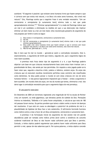 aceitável: “O seguinte é possível: que existam seres humanos livres que fazem sempre o que
é correcto sem que exista mal natural, e se Deus cria estes seres humanos, não criará mal
natural.” Ora, Plantinga aceita que a seguinte frase é uma verdade necessária: “Um ser
omnisciente e omnipotente [e sumamente bom] elimina todo o mal que pode
apropriadamente eliminar.”201
“Eliminar apropriadamente” é o modo de Plantinga indicar que
um mal é um candidato a eliminação na medida em que a sua destruição não implicar
eliminar um bem maior ou criar um mal maior. Uma reconstrução grosseira do argumento do
mal proposto por Smith é como se segue:
1) Deus existe e é omnipotente, omnisciente e sumamente bom.
2) Há mal.
3) Um ser omnisciente e omnipotente [e sumamente bom] elimina todo o mal que pode
eliminar apropriadamente.
4) Deus pode criar seres humanos livres que fazem sempre o que é correcto sem haver
qualquer mal natural, e se Deus criar estes seres humanos, não criará mal natural.
5) Não há mal. [Derivado de 1, 3 e 4]
Mas é claro que há mal no mundo — gerando-se assim a contradição necessária. Este é,
essencialmente, o argumento de Smith que mostra, segundo ele, que o argumento lógico do
mal é bem-sucedido.
A premissa mais fraca deste tipo de argumento é a 4, a que Plantinga poderia
objectar com base em que criaturas necessariamente boas como estas iriam rivalizar com a
grandiosidade de Deus, não sendo por isso permitidas. Em resposta a esta jogada poder-se-ia
fazer notar que, segundo a doutrina cristã, judaica e islâmica, existem anjos. Os anjos são
criaturas que só executam escolhas moralmente perfeitas (caso contrário são classificados
como demónios). Se deus podia povoar o mundo só com estas criaturas em vez de seres
humanos falíveis — e não parece logicamente impossível que o fizesse — então o argumento é
bem-sucedido. Um mundo cheio de anjos, em vez do mundo que temos, eliminaria o mal. Isto
daria lugar à contradição necessária para que o argumento lógico do mal prevaleça.
O ARGUMENTO INDICIÁRIO
Em Dezembro de 2004 um terremoto registando uma magnitude de 9,0 na escala de Richter
criou um tsunami, ou onda gigantesca, que devastou partes do sudeste da Ásia. Povoações
inteiras na Indonésia, Tailândia e Sri Lanka foram aniquiladas, e calcula-se que mais de 180
mil pessoas foram mortas. Os peritos prevêem que talvez o dobro venha a morrer de doenças
daí resultantes. O que está em causa na abordagem a posteriori do problema do mal é a
plausibilidade da hipótese de Deus face a tais catástrofes. O sofrimento horrendo funciona
como indício contra a tese a favor de um Deus omnipotente, omnisciente e sumamente bom.
A premissa 3 da formulação inicial do argumento do mal (existe mal em grande
abundância) pode ser tomada como indício prima facie contra a existência do conceito
ocidental tradicional de Deus se não houver razão suficiente para que Deus o permita.
Contudo, o teísta céptico poderá argumentar que poderia haver razão suficiente para Deus
permitir o mal, apesar de não sabermos qual é. Por outras palavras, o teísta céptico concede
 