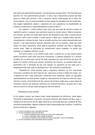 que existe mal aparentemente gratuito, mas discorda que se possa inferir “mal efectivamente
gratuito” de “mal aparentemente gratuito.” A tese é que é logicamente possível que Deus
possa ter razões para permitir o mal e, portanto, haveria comprovações da fé teísta. Por
outras palavras, não é irracional acreditar em Deus apesar da abundância de mal inexplicado.
Esta jogada rapidamente desloca o argumento do mal, passando-se da plausibilidade da
existência de Deus para a comprovabilidade da crença em Deus.202
Em resposta, o inteísta poderia fazer notar que esta linha de raciocínio conduz ao
cepticismo quanto a qualquer tese epistémica quanto ao mundo natural. Poderia acontecer,
por exemplo, que Deus nos tenha dado indícios dos dinossáurios para fazer o mundo parecer
muitíssimo velho, tendo contudo o mundo apenas a idade que a datação bíblica permite,
nomeadamente, milhares de anos. Caso se acredite que Deus tem razões desconhecidas para
permitir o mal aparentemente gratuito (deixando assim de ser gratuito), ainda que estas
razões nos sejam inacessíveis, então pode-se igualmente acreditar que Deus é enganador
noutras áreas. Todas as afirmações de conhecimento seriam suspeitas, na melhor das
hipóteses, ou completos mistérios, na pior.
Em termos morais, é um mistério saber como o conceito de um mal imperscrutável
poderá reconfortar quem sofre uma perda monumental. E podemos perguntar se é razoável
acreditar que um bem maior está de tal modo conectado com este sofrimento que Deus não
poderia ter obtido o último sem provocar sofrimento nas criaturas. As propostas deste tipo,
juntamente com a afirmação de que uma resposta ao argumento do mal pode pura e
simplesmente não estar hoje em dia disponível,203
são muitíssimo insatisfatórias.
Propuseram-se várias soluções para o argumento indiciário do mal, procurando
reconciliar a existência de vários tipos de mal, assim como a escala e âmbito dos males, com
a hipótese de Deus. Estas explicações, conhecidas como teodiceias, podem ser agrupadas
aproximadamente em duas grandes categorias, representativas dos tipos de males em causa:
naturais e morais. Uma teodiceia de tipo natural visa fornecer razões para a vasta cadeia de
fenómenos naturais que produzem sofrimento em criaturas sencientes, ao passo que o tipo
moral se centra no mal que resulta de agentes com livre-arbítrio.
TEODICEIAS DO MAL NATURAL
Se for possível mostrar que poderia haver menos abundância de sofrimento, então algum
sofrimento é desnecessário ou gratuito, não sendo explicável pela hipótese de Deus. Logo, a
existência do mal natural tem de algum modo de ser justificada para que a hipótese de Deus
mantenha plausibilidade. Algumas teodiceias típicas apresentadas para justificar a existência
do mal natural são as seguintes:
1) O mal é necessário como contraparte do bem
2) O mal é necessário como meio do bem
i) O mal é necessário para um bem de curto ou de longo prazo
ii) O mal é necessário como castigo do pecado
iii) O mal é necessário como sistema de aviso na natureza / para a humanidade
3) O mal é necessário como subproduto das leis causais
 