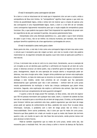 O mal é necessário como contraparte do bem
Se o bem e o mal se relacionam de tal modo que é impossível criar um sem o outro, então a
omnipotência de Deus tem limites. Se “omnipotência” significa fazer apenas o que está nos
limites da possibilidade lógica, então o teísta tem de mostrar que a criação de apenas uma
das contrapartes é uma impossibilidade lógica. Assim, o bem e o mal têm de ser tomados
como contrapartes logicamente necessárias para que a noção exigida de omnipotência possa
funcionar. Ora, o que poderia isso querer dizer? Será impossível ter experiência do prazer sem
ter experiência da dor, por exemplo? À partida, isto parece patentemente falso.
Interpretada como uma distinção epistémica (i.e., para saber o que é bom teríamos
de saber o que é mau), não se sai melhor. As criaturas inumanas, por exemplo, não retiram
qualquer benefício epistémico de crises agonizantes e prolongadas de cancro.
O mal é necessário como meio para o bem
Deste ponto de vista, o mal não é visto como uma contraparte lógica do bem mas antes como
o veículo que é necessário para dar origem ao bem; sem mal no mundo o bem não poderia
materializar-se. As seguintes variações são aquelas a que mais vezes se apela para justificar o
mal natural.
I) O MAL É NECESSÁRIO PARA UM BEM DE CURTO OU DE LONGO PRAZO. Geralmente, usa-se o exemplo de
um cirurgião ou de um dentista para justificar o sofrimento em função de um bem de curto
prazo: é doloroso arrancar um dente podre, mas o benefício geral da higiene oral tem mais
peso. Analogamente, depois de uma operação de coração aberto a recuperação pode ser
dolorosa, mas esta cirurgia salva vidas. Surgem vários problemas que tornam esta explicação
absurda. Primeiro, os tipos de males que se encontra no mundo não são pura e simplesmente
análogos a este modelo, sendo mais próximos de um cirurgião que faz operações
desnecessárias quer queiramos quer não e sem anestesia — nenhum bem de curto prazo
resulta aparentemente da mutilação e morte das crianças cambojanas que pisam minas
terrestres. Segundo, esta explicação não explica o sofrimento dos animais. Que bem maior
advém da morte por atropelamento de tanto guaxinim selvagem?
E quanto a bens de longo prazo? Por exemplo, se Deus existe, não seria de esperar
que 150 mil pessoas morressem sem qualquer boa razão. Assim, o tsunami do sudeste da Ásia
tem de ser necessário para a ocorrência de um bem de longo prazo. O teísta, se lhe pedirmos
para fornecer indícios que sustentem esta tese, poderá argumentar que este bem de longo
prazo pode ser apenas do conhecimento de Deus, podendo nós nunca ficar na posse dessa
informação. Contudo, o problema com o bem de longo prazo não se limita à sua
inescrutabilidade. Entre outros problemas, não é claro por que há males de curto prazo.
Pareceria que Deus poderia ter criado um mundo no qual os males não fossem tão terríveis
quanto o são, um mundo no qual a dor não fosse tão excruciante, sendo preciso menos mal
para alcançar os bens futuros.
Pode-se também argumentar que os males de curto prazo, sendo como são, são
excessivos para o resultado final. Ver uma criança a sofrer e morrer da doença de Tay-Sachs
 