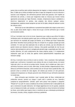 parece não se justificar pelo conforto desprezível de imaginar a criança sentada à direita de
Deus. E dado que os teístas acreditam que Deus é capaz de transgredir as leis da natureza e
executar curas milagrosas, tais sofrimentos parecem ainda mais gratuitos. Com respeito ao
sofrimento dos animais, a menos que imaginemos todas as criaturas que tiveram mortes
agonizantes provocadas por fogos florestais, monções, temperaturas baixas e predadores a
divertir-se alegremente no paraíso, esta proposta não oferece qualquer justiça.
(Analogamente, podemos sempre perguntar por que nos foi dado o desejo de saborear a carne
de criaturas vivas.)
Parece que um ser todo-poderoso e sumamente bom poderia dar origem ao bem sem o
mal, ou pelo menos dando origem a menos mal do que o terrível sofrimento que o mundo
correntemente contém.
II) O MAL É NECESSÁRIO COMO CASTIGO DO PECADO. Argumentar que a todos os que sofrem foi dada a
retribuição justa é tão absurdo quanto supor que os milhões que Hitler aniquilou, os milhões
que morreram em resultado das purgas de Estaline, ou os milhões que foram massacrados
pelo Khmer Vermelho foram punidos por Deus em virtude de um qualquer pecado que terão
cometido. E é claro que esta explicação não se aplica aos animais, que são afectados em
grande número por desastres naturais e doenças. Uma grande quantidade de mal fica por
explicar desta perspectiva: pois ser castigado pelo pecado exige a capacidade para fazer uma
escolha diferente, tal como conhecimento das nossas próprias acções. E é simplesmente
implausível supor que as trutas são agentes morais epistemicamente responsáveis que
merecem castigo.
III) O MAL É NECESSÁRIO COMO UM SISTEMA DE AVISO NA NATUREZA / PARA A HUMANIDADE. Esta explicação
propõe que o sofrimento é necessário como sistema de aviso no mundo natural, do mesmo
modo que a dor é um aviso de um perigo mortal. Contudo, não é verdade que toda a dor e
sofrimento funcionem como um aviso. Além disso, as dores devidas à degenerescência física,
doença ou sofrimento emocional, como acontece com um cão que chora a perda do dono, não
parecem avisar os animais de coisa alguma. Um sistema que envolva um som particular,
mudança de temperatura ou vibração pareceria mais eficiente do que sofrimento abundante
no mundo hoje.
Outra afirmação aqui envolvida é que o grande poder de Deus, evidenciado por
catástrofes naturais, provoca um choque a quem está a caminho do erro, fazendo-o
comportar-se apropriadamente. Contudo, quem sofre parece mais propenso a perguntar
“Porquê eu?” ou a pôr em causa a existência de um Deus sumamente bom e todo-poderoso do
que a reverenciar tal poder destrutivo. Um milagre gigantesco de vez em quando, acabando
com os massacres do Sudão, por exemplo, ou transformando as minas terrestres do Camboja
em flores, seria melhor para inspirar temor e reverência do que a devastação provocada por
terremotos, furacões, cheias, erupções vulcânicas e pandemias.
 