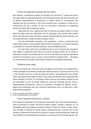 O mal é um subproduto necessário das leis causais
Esta teodiceia, recentemente proposta em pormenor por Clem Dore,204
sustenta que todo o
mal nada é senão um subproduto poluidor do funcionamento próprio das leis da natureza, que
se dedicam industriosamente a manufacturar o summum bonum. O funcionamento sem
obstáculos das leis da natureza é visto como necessário para a produção e criação de um
(indiscernível) fim que o justifica. O mal ou o sofrimento é meramente um subproduto
previsto mas infeliz desta maquinaria natural.
Deste ponto de vista, exige-se que todas as moléculas que agora existem no mundo
gerem de algum modo este indiscernível fim (F) justificador, caso contrário Deus poderia
intervir para alterar as coisas. Além disso, qualquer exemplificação do mundo conhecido, com
leis causais diferentes, dissiparia também de algum modo F.
Há várias dificuldades associadas a esta perspectiva, e talvez a clarificação mais
urgente diga respeito à natureza deste indiscernível fim justificador: é um domínio temporal
ou atemporal? É um domínio imaterial/espiritual, ou uma entidade física? Etc.
Por outro lado, mesmo que concedêssemos que as leis da natureza são necessárias
para originar F, poderíamos fazer notar que existiria muitíssimo menos mal no mundo se
pudéssemos conhecer de antemão essas leis. Se uma cura da SIDA ou do cancro for descoberta
amanhã em vez de daqui a anos, ou nunca, muito sofrimento se poderia evitar — não apenas
em vidas humanas mas também o dos animais utilizados na investigação experimental.
TEODICEIAS DO MAL MORAL
O tipo de sofrimento que resulta das acções de agentes morais talvez torne insignificante a
imensa quantidade de sofrimento causado pelos desastres naturais. Calcula-se que entre vinte
a trinta milhões morreram à fome nas purgas de Estaline, aproximadamente nove milhões
foram mortos pelo Terceiro Reich de Hitler e pelo menos três milhões foram assassinados pelo
Khmer Vermelho de Pol Pot. Só nos Estados Unidos calcula-se que sessenta milhões por ano
são sacrificados no altar da comida. Milhões de outros são torturados para dar lucros a
megacompanhias farmacêuticas. Tudo isto é planeado e executado por agentes “morais.”
Algumas das justificações para este sofrimento inqualificável face a um Deus bom e todo-
poderoso são as seguintes:
1) O mal é necessário para formar o carácter
2) O mal é necessário para o livre-arbítrio
O mal é necessário para formar o carácter
Esta proposta de explicação do mal argumenta tipicamente que se não houvesse perigos ou
dores ou sofrimento no mundo, não haveria também coragem, caridade, compaixão, etc. As
dificuldades deste tipo produzem caracteres melhores e fazem do mundo um lugar melhor,
mais civilizado. O propósito da criação de Deus, consequentemente, é permitir que os seres
humanos se desenvolvam livremente em direcção a criaturas morais amadurecidas. Apesar de
outros filósofos terem defendido esta perspectiva, a versão mais forte é apresentada por John
 