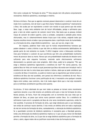 Hick como a solução da “formação da alma.”205
Esta solução tem três pilares conjuntamente
necessários: distância epistémica, escatologia e mistério.
DISTÂNCIA EPISTÉMICA. Para que os agentes racionais possam desenvolver o carácter moral de um
modo livre e autónomo, tem de haver o que Hick chama “distância epistémica” relativamente
a Deus. Isto acaba por ser equivalente a existir num mundo no qual parece que não existe
Deus. Logo, o nosso meio ambiente tem de incluir dificuldades, perigo e sofrimento para
gerar o bem de ordem superior de carácter moral forte. Não basta que as pessoas tenham
traços de carácter de ordem superior, como a caridade, compaixão e piedade pelos menos
afortunados, mas é o desenvolvimento destes traços que é tão valioso, exigindo todos que
façamos escolhas morais erradas e que provoquemos dano. A perfeição moral da humanidade,
ou a formação da alma, exige distância epistémica — que, por sua vez, exige o mal.
Em resposta, podemos fazer notar que há muitos empreendimentos humanos que
podem obedecer a estes critérios e que não têm os efeitos extremamente debilitadores de
grande parte do mal existente no mundo. É difícil imaginar como o Holocausto contribuiu
mais para fortalecer o carácter do que ocorrências que têm uma probabilidade muitíssimo
menor de provocar dano ou morte. Parece que uma probabilidade moderada de desastre seria
suficiente para este esquema funcionar, existindo assim efectivamente sofrimento
desnecessário ou gratuito para esse propósito. Além disso, poder-se-ia perguntar “Por que
exige a distância epistémica logicamente a existência do mal?” Por outras palavras, não
poderia Deus ter feito um mundo no qual parecesse que Deus não existe sem introduzir mal? A
existência de mal não é a única base para rejeitar o teísmo, dado que se pode considerar que
o conceito de Deus é incoerente, ou pode-se mostrar que os argumentos que tentam provar a
existência de Deus são mal sucedidos, sem jamais nos referirmos à existência do mal. Para a
distância epistémica funcionar como justificação do mal, é necessária uma qualquer conexão
lógica entre ambos; caso contrário, não é de modo algum óbvio que o mal seja necessário
para os indivíduos acreditarem que Deus está ausente.
ESCATOLOGIA. O facto obstinado de que nem todas as pessoas se tornam seres moralmente
superiores durante a sua vida levanta um problema sério para a tese da formação da alma.
Muitas pessoas, de facto, ficam tão amarguradas com os tormentos das suas vidas que se
afastam de Deus, ao passo que outras nunca parecem aceitar Deus. Se a existência de
sofrimento é para servir o propósito de Deus de criar seres moralmente superiores, então foi
mal sucedida. O processo de formação da alma, que exige obstáculos para a sua realização,
tem então de continuar noutro domínio. E isto revela um defeito sério em toda a explicação
do mal em termos da formação da alma, nomeadamente, a alteração da distância epistémica.
Se a quantidade corrente de distância epistémica é necessária para a liberdade genuína,
então uma diminuição da distância epistémica implica ou 1) que um grau menor de liberdade
permite a formação da alma, ou 2) que não se exige distância epistémica para a formação da
alma e, assim, alguns males não se justificam recorrendo à tese da formação da alma.
 