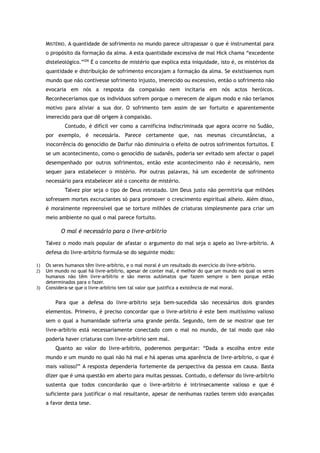MISTÉRIO. A quantidade de sofrimento no mundo parece ultrapassar o que é instrumental para
o propósito da formação da alma. A esta quantidade excessiva de mal Hick chama “excedente
disteleológico.”206
É o conceito de mistério que explica esta iniquidade, isto é, os mistérios da
quantidade e distribuição de sofrimento encorajam a formação da alma. Se existíssemos num
mundo que não contivesse sofrimento injusto, imerecido ou excessivo, então o sofrimento não
evocaria em nós a resposta da compaixão nem incitaria em nós actos heróicos.
Reconheceríamos que os indivíduos sofrem porque o merecem de algum modo e não teríamos
motivo para aliviar a sua dor. O sofrimento tem assim de ser fortuito e aparentemente
imerecido para que dê origem à compaixão.
Contudo, é difícil ver como a carnificina indiscriminada que agora ocorre no Sudão,
por exemplo, é necessária. Parece certamente que, nas mesmas circunstâncias, a
inocorrência do genocídio de Darfur não diminuiria o efeito de outros sofrimentos fortuitos. E
se um acontecimento, como o genocídio de sudanês, poderia ser evitado sem afectar o papel
desempenhado por outros sofrimentos, então este acontecimento não é necessário, nem
sequer para estabelecer o mistério. Por outras palavras, há um excedente de sofrimento
necessário para estabelecer até o conceito de mistério.
Talvez pior seja o tipo de Deus retratado. Um Deus justo não permitiria que milhões
sofressem mortes excruciantes só para promover o crescimento espiritual alheio. Além disso,
é moralmente repreensível que se torture milhões de criaturas simplesmente para criar um
meio ambiente no qual o mal parece fortuito.
O mal é necessário para o livre-arbítrio
Talvez o modo mais popular de afastar o argumento do mal seja o apelo ao livre-arbítrio. A
defesa do livre-arbítrio formula-se do seguinte modo:
1) Os seres humanos têm livre-arbítrio, e o mal moral é um resultado do exercício do livre-arbítrio.
2) Um mundo no qual há livre-arbítrio, apesar de conter mal, é melhor do que um mundo no qual os seres
humanos não têm livre-arbítrio e são meros autómatos que fazem sempre o bem porque estão
determinados para o fazer.
3) Considera-se que o livre-arbítrio tem tal valor que justifica a existência de mal moral.
Para que a defesa do livre-arbítrio seja bem-sucedida são necessários dois grandes
elementos. Primeiro, é preciso concordar que o livre-arbítrio é este bem muitíssimo valioso
sem o qual a humanidade sofreria uma grande perda. Segundo, tem de se mostrar que ter
livre-arbítrio está necessariamente conectado com o mal no mundo, de tal modo que não
poderia haver criaturas com livre-arbítrio sem mal.
Quanto ao valor do livre-arbítrio, poderemos perguntar: “Dada a escolha entre este
mundo e um mundo no qual não há mal e há apenas uma aparência de livre-arbítrio, o que é
mais valioso?” A resposta dependeria fortemente da perspectiva da pessoa em causa. Basta
dizer que é uma questão em aberto para muitas pessoas. Contudo, o defensor do livre-arbítrio
sustenta que todos concordarão que o livre-arbítrio é intrinsecamente valioso e que é
suficiente para justificar o mal resultante, apesar de nenhumas razões terem sido avançadas
a favor desta tese.
 