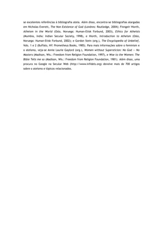 se excelentes referências à bibliografia ateia. Além disso, encontra-se bibliografias alargadas
em Nicholas Everett, The Non Existence of God (Londres: Routledge, 2004); Finngeir Hiorth,
Atheism in the World (Oslo, Noruega: Human-Etisk Forbund, 2003), Ethics for Atheists
(Mumbia, India: Indian Secular Society, 1998), e Hiorth, Introduction to Atheism (Oslo,
Noruega: Human-Etisk Forbund, 2002); e Gordon Stein (org.), The Encyclopedia of Unbelief,
Vols. 1 e 2 (Buffalo, NY: Prometheus Books, 1985). Para mais informações sobre o feminism e
o ateísmo, veja-se Annie Laurie Gaylord (org.), Women without Supersticion: No God — No
Masters (Madison, Wis.: Freedom from Religion Foundation, 1997), e Woe to the Women: The
Bible Tells me so (Madison, Wis.: Freedom from Religion Foundation, 1981). Além disso, uma
procura no Google na Secular Web (http://www.infidels.org) devolve mais de 700 artigos
sobre o ateísmo e tópicos relacionados.
 