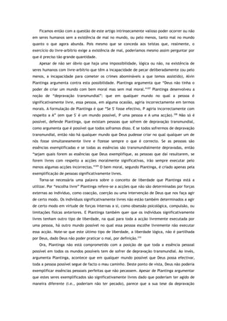 Ficamos então com a questão de este artigo intrinsecamente valioso poder ocorrer ou não
em seres humanos sem a existência de mal no mundo, ou pelo menos, tanto mal no mundo
quanto o que agora abunda. Pois mesmo que se conceda aos teístas que, realmente, o
exercício do livre-arbítrio exige a existência de mal, poderíamos mesmo assim perguntar por
que é preciso tão grande quantidade.
Apesar de não ser óbvio que haja uma impossibilidade, lógica ou não, na existência de
seres humanos com livre-arbítrio que têm a incapacidade de pecar deliberadamente (ou pelo
menos, a incapacidade para cometer os crimes abomináveis a que temos assistido), Alvin
Plantinga argumenta contra esta possibilidade. Plantinga argumenta que “Deus não tinha o
poder de criar um mundo com bem moral mas sem mal moral.”207
Plantinga desenvolveu a
noção de “depravação transmundial”: que em qualquer mundo no qual a pessoa é
significativamente livre, essa pessoa, em alguma ocasião, agiria incorrectamente em termos
morais. A formulação de Plantinga é que “Se S' fosse efectivo, P agiria incorrectamente com
respeito a A” (em que S' é um mundo possível, P uma pessoa e A uma acção).208
Não só é
possível, defende Plantinga, que existam pessoas que sofrem de depravação transmundial,
como argumenta que é possível que todos soframos disso. E se todos sofrermos de depravação
transmundial, então não há qualquer mundo que Deus pudesse criar no qual qualquer um de
nós fosse simultaneamente livre e fizesse sempre o que é correcto. Se as pessoas são
essências exemplificadas e se todas as essências são transmundialmente depravadas, então
“sejam quais forem as essências que Deus exemplifique, as pessoas que daí resultarem, se
forem livres com respeito a acções moralmente significativas, irão sempre executar pelo
menos algumas acções incorrectas.”209
O bem moral, segundo Plantinga, é criado apenas pela
exemplificação de pessoas significativamente livres.
Torna-se necessária uma palavra sobre o conceito de liberdade que Plantinga está a
utilizar. Por “escolha livre” Plantinga refere-se a acções que não são determinadas por forças
externas ao indivíduo, como coacção, coerção ou uma intervenção de Deus que nos faça agir
de certo modo. Os indivíduos significativamente livres não estão também determinados a agir
de certo modo em virtude de forças internas a si, como obsessão psicológica, compulsão, ou
limitações físicas anteriores. E Plantinga também quer que os indivíduos significativamente
livres tenham outro tipo de liberdade, na qual para toda a acção livremente executada por
uma pessoa, há outro mundo possível no qual essa pessoa escolhe livremente não executar
essa acção. Note-se que este último tipo de liberdade, a liberdade lógica, não é partilhada
por Deus, dado Deus não poder praticar o mal, por definição.210
Ora, Plantinga não está comprometido com a posição de que toda a essência pessoal
possível em todos os mundos possíveis tem de sofrer de depravação transmundial. Ao invés,
argumenta Plantinga, acontece que em qualquer mundo possível que Deus possa efectivar,
toda a pessoa possível segue de facto o mau caminho. Deste ponto de vista, Deus não poderia
exemplificar essências pessoais perfeitas que não pecassem. Apesar de Plantinga argumentar
que estes seres exemplificados são significativamente livres dado que poderiam ter agido de
maneira diferente (i.e., poderiam não ter pecado), parece que a sua tese da depravação
 