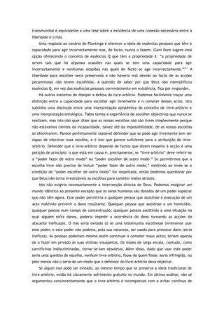 transmundial é equivalente a uma tese sobre a existência de uma conexão necessária entre a
liberdade e o mal.
Uma resposta ao cenário de Plantinga é oferecer a ideia de essências pessoais que têm a
capacidade para agir incorrectamente mas, de facto, nunca o fazem. Clem Dore sugere esta
opção oferecendo o conceito de essências Q que têm a propriedade X: “a propriedade de
serem tais que há algumas ocasiões nas quais se tem uma capacidade para agir
incorrectamente e nenhumas ocasiões nas quais de facto se age incorrectamente.”211
A
liberdade para escolher seria preservada e não haveria mal devido ao facto de as acções
pecaminosas não serem escolhidas. A questão de saber por que Deus não exemplificou
essências Q, em vez das essências pessoais correntemente em existência, fica por responder.
Há outras maneiras de dissipar a defesa do livre-arbítrio. Podemos facilmente traçar uma
distinção entre a capacidade para escolher agir livremente e o cometer desses actos. Isto
sublinha uma distinção entre uma interpretação epistémica do conceito de livre-arbítrio e
uma interpretação ontológica. Todos temos a experiência de escolher objectivos que nunca se
realizam, mas isto não quer dizer que as nossas escolhas não são livres simplesmente porque
não estávamos cientes da incapacidade, talvez até da impossibilidade, de as nossas escolhas
se efectivarem. Parece perfeitamente razoável defender que se pode agir livremente sem ser
capaz de efectivar essa escolha, e é isto que parece suficiente para a atribuição de livre-
arbítrio. Defender que o livre-arbítrio depende de factos que dizem respeito à acção é uma
petição de princípio: o que está em causa é, precisamente, se “livre-arbítrio” deve referir-se
a “poder fazer de outro modo” ou “poder escolher de outro modo.” Se permitirmos que a
escolha livre não precisa de incluir “poder fazer de outro modo,” existindo ao invés se a
condição de “poder escolher de outro modo” for respeitada, então podemos questionar por
que Deus não torna irrealizáveis as escolhas para cometer males atrozes.
Isto não exigiria necessariamente a intervenção directa de Deus. Podemos imaginar um
mundo idêntico ao presente excepto que os seres humanos são dotados de um poder especial
que não têm agora. Este poder permitiria a qualquer pessoa que assistisse à execução de um
acto malévolo prevenir o dano resultante. Qualquer pessoa que assistisse a um homicídio,
qualquer pessoa num campo de concentração, qualquer pessoa assistindo a uma situação na
qual alguém sofra danos, poderia impedir a ocorrência do dano tornando as acções do
atacante ineficazes. O mal seria evitado só se uma testemunha escolhesse livremente usar
este poder, e este poder não poderia, pela sua natureza, ser usado para provocar dano (seria
ineficaz). As pessoas poderiam mesmo assim continuar a cometer maus actos; teriam apenas
de o fazer em privado às suas vítimas insuspeitas. Os males de larga escala, contudo, como
carnificinas indiscriminadas, tornar-se-iam obsoletas. Além disso, dado que usar este poder
seria uma questão de escolha, nenhum livre-arbítrio, fosse de quem fosse, seria infringido, ou
pelo menos não o seria de um modo que o defensor do livre-arbítrio deva objectar.
Se algum mal pode ser evitado, ao mesmo tempo que se preserva a ideia tradicional de
livre-arbítrio, então há claramente sofrimento gratuito no mundo. Em última análise, não se
argumentou convincentemente que o livre-arbítrio é incompatível com o evitar contínuo de
 