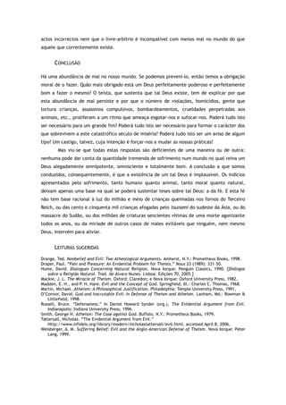 actos incorrectos nem que o livre-arbítrio é incompatível com menos mal no mundo do que
aquele que correntemente existe.
CONCLUSÃO
Há uma abundância de mal no nosso mundo. Se podemos preveni-lo, então temos a obrigação
moral de o fazer. Quão mais obrigado está um Deus perfeitamente poderoso e perfeitamente
bom a fazer o mesmo? O teísta, que sustenta que tal Deus existe, tem de explicar por que
esta abundância de mal persiste e por que o número de violações, homicídios, gente que
tortura crianças, assassinos compulsivos, bombardeamentos, crueldades perpetradas aos
animais, etc., proliferam a um ritmo que ameaça esgotar-nos e sufocar-nos. Poderá tudo isto
ser necessário para um grande fim? Poderá tudo isto ser necessário para formar o carácter dos
que sobrevivem a este catastrófico século de miséria? Poderá tudo isto ser um aviso de algum
tipo? Um castigo, talvez, cuja intenção é forçar-nos a mudar as nossas práticas?
Mas viu-se que todas estas respostas são deficientes de uma maneira ou de outra:
nenhuma pode dar conta da quantidade tremenda de sofrimento num mundo no qual reina um
Deus alegadamente omnipotente, omnisciente e totalmente bom. A conclusão a que somos
conduzidos, consequentemente, é que a existência de um tal Deus é implausível. Os indícios
apresentados pelo sofrimento, tanto humano quanto animal, tanto moral quanto natural,
deixam apenas uma base na qual se poderá sustentar teses sobre tal Deus: a da fé. E esta fé
não tem base racional à luz do milhão e meio de crianças queimadas nos fornos do Terceiro
Reich, ou das cento e cinquenta mil crianças afogadas pelo tsunami do sudeste da Ásia, ou do
massacre do Sudão, ou dos milhões de criaturas sencientes vítimas de uma morte agonizante
todos os anos, ou da miríade de outros casos de males evitáveis que ninguém, nem mesmo
Deus, intervém para aliviar.
LEITURAS SUGERIDAS
Drange, Ted. Nonbelief and Evil: Two Atheological Arguments. Amherst, N.Y.: Prometheus Books, 1998.
Draper, Paul. “Pain and Pleasure: An Evidential Problem for Theists.” Nous 23 (1989): 331–50.
Hume, David. Dialogues Concerning Natural Religion. Nova Iorque: Penguin Classics, 1990. [Diálogos
sobre a Religião Natural. Trad. de Álvaro Nunes. Lisboa: Edições 70, 2005.]
Mackie, J. L. The Miracle of Theism. Oxford: Claredon; e Nova Iorque: Oxford University Press, 1982.
Madden, E. H., and P. H. Hare. Evil and the Concept of God. Springfield, Ill.: Charles C. Thomas, 1968.
Martin, Michael. Atheism: A Philosophical Justification. Philadelphia: Temple University Press, 1991.
O’Connor, David. God and Inscrutable Evil: In Defense of Theism and Atheism. Lanham, Md.: Rowman &
Littlefield, 1998.
Russell, Bruce. “Defenseless.” In Daniel Howard Synder (org.), The Evidential Argument from Evil.
Indianapolis: Indiana University Press, 1996.
Smith, George H. Atheism: The Case against God. Buffalo, N.Y.: Prometheus Books, 1979.
Tattersall, Nicholas. “The Evidential Argument from Evil.”
Http://www.infidels.org/library/modern/nicholastattersall/evil.html, accessed April 8, 2006.
Weisberger, A. M. Suffering Belief: Evil and the Anglo-American Defense of Theism. Nova Iorque: Peter
Lang, 1999.
 