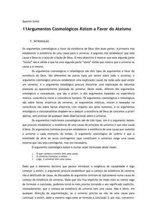 Quentin Smith
11Argumentos Cosmológicos Kalam a Favor do Ateísmo
1. INTRODUÇÃO
Os argumentos cosmológicos a favor da existência de Deus têm duas partes. A primeira visa
estabelecer a existência de uma causa para o universo. A segunda visa estabelecer que esta
causa é Deus ou o acto de criação de Deus. O meu objectivo é mostrar que esta segunda parte
“teísta” não é sólida e que há uma segunda parte “ateia” sólida que mostra que o universo se
causa a si mesmo.
Os argumentos cosmológicos e teleológicos são dois tipos de argumentos a favor da
existência de Deus. São diferentes de outros tipos por serem sobre todo o universo; o
argumento cosmológico procura estabelecer uma explicação causal da razão pela qual existe
um universo, e o argumento teleológico procura encontrar uma explicação da natureza
planeada ou aparentemente planeada do universo. Deste modo, diferem dos argumentos
ontológicos e conceptuais, que são a priori, e dos argumentos baseados na experiência
mística, consciência moral e consciência humana. Os argumentos cosmológicos e teleológicos
são sobre factos empíricos do universo, os argumentos místicos, morais e baseados na
consciência são sobre factos empíricos com respeito aos seres humanos, e os argumentos
ontológicos e conceptualistas dispõem-se a deduzir a existência de Deus de conceitos a priori
apenas, sem precisar de qualquer dado observacional sobre o universo.
Os argumentos tradicionais cosmológicos são de três tipos. Um é o argumento kalam,
que procura estabelecer a existência de uma causa do princípio do universo e que esta causa
é Deus. Os argumentos tomistas procuram estabelecer a existência de uma causa que sustenta
o universo a cada momento do tempo. O argumento cosmológico de Leibniz é que a
totalidade da série de seres contingentes (que constituem o universo) exige uma causa
externa que não seja contingente, mas sim necessária.
O argumento cosmológico kalam é muitas vezes formulado deste modo:
1. O que começa a existir tem uma causa.
2. O universo começou a existir.
3. Logo, o universo tem uma causa.
Dado que o elemento decisivo que parece introduzir a exigência de causalidade é algo
começar a existir, o argumento procura estabelecer que o começo da existência do universo
não é destituído de causa. As discussões do argumento centram-se tipicamente numa causa do
começo da existência do universo. Dado que isto fica implícito no modo mais ou menos vago
de formular a conclusão, podemos torná-lo mais preciso tornando o seu significado explícito,
nomeadamente, que o começo da existência do universo tem uma causa. Não é óbvio, em
qualquer direcção da argumentação, se o universo precisa ou não de uma causa para
continuar a existir, dada a maneira vaga como se formula a conclusão 3; por isso, concentro-
 