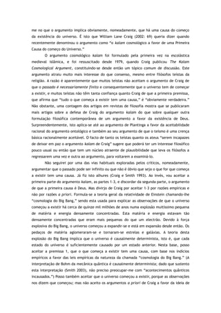me no que o argumento implica obviamente, nomeadamente, que há uma causa do começo
da existência do universo. É isto que William Lane Craig (2002: 69) queria dizer quando
recentemente denominou o argumento como “o kalam cosmológico a favor de uma Primeira
Causa do começo do Universo.”
O argumento cosmológico kalam foi formulado pela primeira vez na escolástica
medieval islâmica, e foi ressuscitado desde 1979, quando Craig publicou The Kalam
Cosmological Argument, constituindo-se desde então um tópico comum de discussão. Este
argumento atraiu muito mais interesse do que consenso, mesmo entre filósofos teístas da
religião. A razão é aparentemente que muitos teístas não aceitam o argumento de Craig de
que o passado é necessariamente finito e consequentemente que o universo tem de começar
a existir, e muitos teístas não têm tanta confiança quanto Craig de que a primeira premissa,
que afirma que “tudo o que começa a existir tem uma causa,” é “obviamente verdadeira.”
Não obstante, uma contagem dos artigos em revistas de filosofia mostra que se publicaram
mais artigos sobre a defesa de Craig do argumento kalam do que sobre qualquer outra
formulação filosófica contemporânea de um argumento a favor da existência de Deus.
Surpreendentemente, isto aplica-se até ao argumento de Plantinga a favor da aceitabilidade
racional do argumento ontológico e também ao seu argumento de que o teísmo é uma crença
básica racionalmente aceitável. O facto de tanto os teístas quanto os ateus “serem incapazes
de deixar em paz o argumento kalam de Craig” sugere que poderá ter um interesse filosófico
pouco usual ou então que tem um núcleo atraente de plausibilidade que leva os filósofos a
regressarem uma vez e outra ao argumento, para voltarem a examiná-lo.
Não seguirei por uma das vias habituais exploradas pelos críticos, nomeadamente,
argumentar que o passado pode ser infinito ou que não é óbvio que seja o que for que começa
a existir tem uma causa. Já fiz isto alhures (Craig e Smith 1993). Ao invés, vou aceitar a
primeira parte do argumento kalam, as partes 1–3, e discordar da segunda parte, o argumento
de que a primeira causa é Deus. Mas divirjo de Craig por aceitar 1–3 por razões empíricas e
não por razões a priori. Formula-se a teoria geral da relatividade de Einstein chamando-lhe
“cosmologia do Big Bang,” sendo esta usada para explicar as observações de que o universo
começou a existir há cerca de quinze mil milhões de anos numa explosão muitíssimo pequena
de matéria e energia densamente concentradas. Esta matéria e energia estavam tão
densamente concentradas que eram mais pequenas do que um electrão. Devido à força
explosiva do Big Bang, o universo começou a expandir-se e está em expansão desde então. Os
pedaços de matéria aglomeraram-se e tornaram-se estrelas e galáxias. A teoria desta
explosão do Big Bang implica que o universo é causalmente determinista, isto é, que cada
estado do universo é suficientemente causado por um estado anterior. Nesta base, posso
aceitar a premissa 1, que o que começa a existir tem uma causa, com base nos indícios
empíricos a favor das leis empíricas da natureza da chamada “cosmologia do Big Bang.” (A
interpretação de Bohm da mecânica quântica é causalmente determinista; dado que sustento
esta interpretação (Smith 2003), não preciso preocupar-me com “acontecimentos quânticos
incausados.”) Posso também aceitar que o universo começou a existir, porque as observações
nos dizem que começou; mas não aceito os argumentos a priori de Craig a favor da ideia de
 
