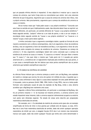 que um passado infinito efectivo é impossível. O meu objectivo é mostrar que a causa do
começo do universo, que tanto Craig como eu concordamos que existe, tem uma natureza
diferente da que Craig pensa. Argumento que a causa do começo do universo não é Deus, mas
o próprio universo. Mais precisamente, argumento que o começo da existência do universo se
causa a si mesmo.
Diz-se muitas vezes que “nada pode causar a sua própria existência.” Concordo com
esta frase no sentido em que é habitualmente usada. Mas discordo desta frase se exprimir um
sentido diferente, em particular, um sentido diferente de “causar a sua própria existência.”
Neste segundo sentido, “própria” refere-se a um todo de partes, e não a um ser simples. A
elucidação deste segundo sentido de “causar a sua própria existência” ou “causa-se a si
mesmo” ocupa a maior parte deste capítulo.
A minha conclusão é que o argumento cosmológico kalam, quando se formula de uma
maneira consistente com a ciência contemporânea, não é um argumento a favor da existência
de Deus, mas um argumento a favor da inexistência de Deus, e um argumento a favor de uma
explicação ateia completa do começo da existência do universo. Chamemos ao começo do
universo C. O meu argumento cosmológico kalam tem como conclusão que o começo da
existência do universo se causa a si mesmo. “C causa-se a si mesmo” não quer dizer o mesmo
que “C causa C,” mas quer dizer o mesmo que “cada parte de C é causada por partes
anteriores de C, a existência de C é logicamente implicada pela existência das suas partes, e
o que causa a exemplificação das leis básicas que estas partes exemplificam são as partes
anteriores que também exemplificam essas leis.”
2. O COMEÇO DA EXISTÊNCIA DO UNIVERSO
As ciências físicas indicam que o universo começou a existir com um Big Bang, uma explosão
de matéria e energia que ocorreu há cerca de quinze mil milhões de anos. A questão que o
teísta e o ateu enfrentam é esta: Qual é a causa desta explosão? Um ateu pode defender que
é incausada, como eu pensava (Smith 1988, 1994; Smith e Craig 1993), mas se o teísta puder
formular uma explicação causal de peso da explosão do Big Bang, então o ateu deveria
acreditar que o Big Bang teve realmente uma causa.
Segundo a ciência física contemporânea, em particular a cosmologia do Big Bang, não
há um primeiro instante t = 0. Se houvesse tal instante primeiro, o universo existiria num
estado impossível nesse instante; todo o universo espacial tridimensional ocuparia ou existiria
num ponto sem dimensão espacial. Tal estado de coisas seria descrito por proposições
matemáticas destituídas de sentido.
Por exemplo, em t = 0 a densidade da matéria do universo seria (para dar um exemplo
simplificado) da forma de vinte e cinco gramas por unidade zero de espaço, ou seja, 25/0.
Mas isto é uma frase matemática destituída de sentido, dado não existir qualquer operação
matemática de dividir por zero. A alegada fracção 25/0 não é um número mas meramente
marcas num papel, dado não existir qualquer fracção que tenha zero como denominador e
 