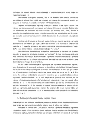que tenha um número positivo como numerador. O universo começou a existir depois do
hipotético tempo t = 0.
Um instante é um ponto temporal, isto é, um momento sem duração. Um estado
instantâneo do universo é um estado que existe por um instante. Um intervalo de tempo é um
conjunto de instantes, na verdade, um número infinito de instantes.
Segundo a cosmologia do Big Bang, o tempo é contínuo, o que significa que a cada
número real (número decimal) corresponde um instante diferente do intervalo. Os intervalos
são demarcados em momentos de várias durações, por exemplo, anos, horas, minutos e
segundos. Um estado do universo com extensão temporal ocupa um dado intervalo de tempo;
por exemplo, podemos falar do primeiro estado da existência do universo com a duração de
uma hora.
Um intervalo é fechado se tiver dois pontos-limite: um instante que seja o primeiro
do intervalo e um instante que seja o último do intervalo. Se o intervalo de uma hora do
meio-dia às 13 horas for fechado, o seu primeiro instante é o instante denotado por “meio-
dia” e o seu último instante é o instante denotado por “13 horas.”
Um intervalo é semiaberto na direcção da anterioridade se não tiver um primeiro
instante. Se apagarmos o instante denotado por “meio-dia” da hora mencionada, seria uma
hora semiaberta na direcção da anterioridade. A primeira hora seria fechada se o primeiro
instante hipotético, t = 0, existisse efectivamente. Mas dado que não existe, a primeira hora
é semiaberta na direcção da anterioridade.
Eu uso a ideia da cosmologia do Big Bang de que a primeira hora (minuto, segundo,
etc.) da existência do universo é semiaberta na direcção da anterioridade. Isto significa que
não existe um instante que corresponda ao número zero no intervalo da linha real que contém
um infinito (contínuo) de números maiores que zero e menor que um ou um: 0 > x 1. Se o
tempo for contínuo, então não há um primeiro instante x que se suceda imediatamente ao
hipotético “primeiro instante,” t = 0. Isto porque entre quaisquer dois instantes, há um
número infinito de outros instantes. Se “eliminarmos” o instante t = 0 que corresponde a 0 no
intervalo 0 > x 1, não encontraremos um dado instante que se siga imediatamente ao
instante “eliminado” t = 0. Por exemplo, o instante y que corresponde ao número 0,5 não
pode ser o primeiro, dado que entre o número 0 e o número 0,5 há um número 0,25 e um
dado instante z que corresponde a 0,25. O mesmo acontece com qualquer outro número no
intervalo 0 > x 1.
3. O ARGUMENTO KALAM DE CRAIG A FAVOR DO TEÍSMO
Esta perspectiva dos instantes, intervalos e começo do universo dá-nos suficiente informação
para ver por que o argumento cosmológico kalam a favor do teísmo não é sólido.
Considere-se o modo como Craig procura justificar a primeira metade do argumento
cosmológico kalam a favor do teísmo (ou do ateísmo). Ou seja, as três frases formuladas no
início deste capítulo, nomeadamente 1) o que começa a existir tem uma causa, 2) o universo
 