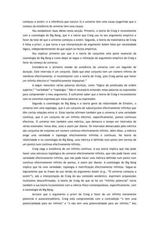 começou a existir; e a inferência que conclui 3) o universo tem uma causa (sugerindo que o
começo da existência do universo tem uma causa).
Vou estabelecer duas ideias nesta secção. Primeiro, a teoria de Craig é inconsistente
com a cosmologia do Big Bang, que é a teoria que Craig usa no seu argumento empírico a
favor da tese de que o universo começou a existir. Segundo, a teoria da matemática de Craig
é falsa a priori, o que torna a sua interpretação do argumento kalam falso por necessidade
lógica, independentemente do que sejam os factos empíricos.
Vou explicar primeiro por que é a teoria de conjuntos uma parte essencial da
cosmologia do Big Bang e como daqui se segue a refutação do argumento empírico de Craig a
favor do começo do universo.
Considere-se o primeiro estado da existência do universo com um segundo de
duração. Este intervalo é um conjunto. Dado que este conjunto tem um número infinito de
membros efectivamente, é inconsistente com a teoria de Craig, pois Craig pensa que haver
um infinito efectivo é “metafisicamente impossível.”
A seguir menciono várias palavras técnicas, como “lógica de predicados de ordem
superior,” “variedade” e “topologia.” Não é necessário entender estas palavras ou expressões
para compreender o meu argumento. É suficiente saber que a teoria de Craig é inconsistente
com os conceitos expressos por estas palavras ou expressões.
Segundo a cosmologia do Big Bang e a teoria geral da relatividade de Einstein, o
universo tem uma topologia, que é um conjunto de subconjuntos efectivamente infinitos que
têm certas relações entre si. Estas teorias afirmam também que o universo é uma variedade
contínua, que é um conjunto de um infinito efectivo, especificamente, pontos contínuos
efectivos. O universo tem também uma métrica, que demarca o tempo em intervalos de
várias extensões: horas dias, anos e assim por diante. Os intervalos demarcados pela métrica
são conjuntos de instantes em número contínuo efectivamente infinito. Além disso, a métrica
exige uma variedade e topologia efectivamente infinitas e contínuas. Na teoria da
relatividade e na cosmologia do Big Bang, uma métrica é definida num ponto (em termos de
um ponto) num contínuo efectivamente infinito.
Craig nega a existência de um infinito contínuo. A sua teoria implica que não pode
haver uma estrutura topológica do universo efectivamente infinita, que não pode haver uma
variedade efectivamente infinita, que não pode haver uma métrica definida num ponto num
contínuo efectivamente infinito de pontos, e assim por diante. A cosmologia do Big Bang
implica que há uma variedade, topologia e metrificação efectivamente infinitas. Segue-se
logicamente que as frases da sua versão do argumento kalam (e.g., “O universo começou a
existir”), sob a interpretação de Craig do seu conteúdo semântico, exprimem proposições
muitíssimo desconfirmadas. A teoria de Craig de que só há um “infinito potencial” torna
também a sua teoria inconsistente com a ciência física contemporânea, especificamente, com
a cosmologia do Big Bang.
Acresce que o argumento a priori de Craig a favor de um infinito meramente
potencial é autocontraditório. Craig está comprometido com a contradição “x tem uma
potencialidade para ser infinito” e “x não tem uma potencialidade para ser infinito.” Isto
 