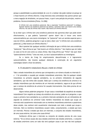 porque a possibilidade ou potencialidade de x se vir a realizar não pode realizar-se porque se
o fosse haveria um infinito efectivo. Craig menciona esta contradição mas parece pensar que
a mera negação de Aristóteles, em poucas frases, e que é uma petição de princípio, resolve o
problema. Escreve Aristóteles [Física, 3.6.206]:
O infinito tem uma existência potencial. Mas a expressão “existência potencial” é ambígua.
Quando falamos da existência potencial da estátua, queremos dizer que haverá uma estátua
efectiva. No caso do infinito não é assim. Não haverá um infinito efectivo.
Se ao dizer que o infinito tem uma existência potencial não queremos dizer que pode existir
efectivamente, o que poderia “potencial” querer dizer? Isto é trocar uma teoria
autocontraditória por uma teoria ininteligível. Se “potencial” tem um sentido especial para o
caso do infinito, podemos perguntar o que se está a dizer com “o infinito tem uma existência
potencial […] Não haverá um infinito efectivo.”
Não é possível dar qualquer sentido à afirmação de que o infinito tem uma existência
“potencial.” Mas afirma-se que “não haverá um infinito efectivo.” Isto implica que em todos
os casos só há em acto seres ou coisas finitas. Mas Craig afirma que “finito” não quer dizer
“potencialmente infinito.” Uma vez mais, ou isto é autocontraditório ou ininteligível.
Se a teoria de Craig foi empiricamente desconfirmada e é logicamente
autocontraditória, não levanta qualquer obstáculo à construção de um argumento
cosmológico kalam a favor do ateísmo.
4. O ARGUMENTO COSMOLÓGICO KALAM A FAVOR DO ATEÍSMO
Todo o estado instantâneo do universo que corresponda a um número situado no intervalo 0 >
x 1 foi precedido e causado por estados instantâneos anteriores. Não há qualquer estado
instantâneo no primeiro segundo semiaberto, ou no primeiro milionésimo de segundo
semiaberto, que não tenha sido causado. Dado que o começo da existência do universo é os
estados instantâneos que são membros de um intervalo semiaberto, segue-se do que afirmei
que o começo da existência do universo foi causado internamente. Esta ideia precisa de ser
desenvolvida.
Alguns teístas poderiam perguntar: O que causa a totalidade da sequência de estados
instantâneos? Com respeito ao começo da existência do universo, poder-se-á perguntar, o que
causa a primeira hora semiaberta ou o primeiro intervalo semiaberto de um milionésimo de
segundo da existência do universo? Cada membro instantâneo do estado que ocupa um
intervalo está causalmente relacionado com os membros instantâneos anteriores e posteriores
desse estado, mas nenhum está causalmente relacionado com todo o estado que ocupa o
intervalo. Nem os membros instantâneos causam todos, conjuntamente, o estado que dura
um intervalo. Precisa o estado que dura um intervalo, o conjunto dos estados instantâneos,
de uma causa externa, tal como uma causa divina?
Swinburne afirma que o intervalo ou conjunto de estados precisa de uma causa
externa: “Se as únicas causas dos seus estados anteriores são estados anteriores, o conjunto
de estados anteriores como um todo não terá qualquer causa e por isso não terá qualquer
 