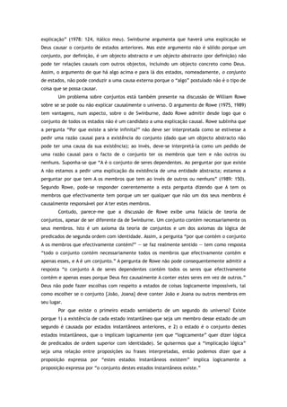 explicação” (1978: 124, itálico meu). Swinburne argumenta que haverá uma explicação se
Deus causar o conjunto de estados anteriores. Mas este argumento não é sólido porque um
conjunto, por definição, é um objecto abstracto e um objecto abstracto (por definição) não
pode ter relações causais com outros objectos, incluindo um objecto concreto como Deus.
Assim, o argumento de que há algo acima e para lá dos estados, nomeadamente, o conjunto
de estados, não pode conduzir a uma causa externa porque o “algo” postulado não é o tipo de
coisa que se possa causar.
Um problema sobre conjuntos está também presente na discussão de William Rowe
sobre se se pode ou não explicar causalmente o universo. O argumento de Rowe (1975, 1989)
tem vantagens, num aspecto, sobre o de Swinburne, dado Rowe admitir desde logo que o
conjunto de todos os estados não é um candidato a uma explicação causal. Rowe sublinha que
a pergunta “Por que existe a série infinita?” não deve ser interpretada como se estivesse a
pedir uma razão causal para a existência do conjunto (dado que um objecto abstracto não
pode ter uma causa da sua existência); ao invés, deve-se interpretá-la como um pedido de
uma razão causal para o facto de o conjunto ter os membros que tem e não outros ou
nenhuns. Suponha-se que “A é o conjunto de seres dependentes. Ao perguntar por que existe
A não estamos a pedir uma explicação da existência de uma entidade abstracta; estamos a
perguntar por que tem A os membros que tem ao invés de outros ou nenhuns” (1989: 150).
Segundo Rowe, pode-se responder coerentemente a esta pergunta dizendo que A tem os
membros que efectivamente tem porque um ser qualquer que não um dos seus membros é
causalmente responsável por A ter estes membros.
Contudo, parece-me que a discussão de Rowe exibe uma falácia de teoria de
conjuntos, apesar de ser diferente da de Swinburne. Um conjunto contém necessariamente os
seus membros. Isto é um axioma da teoria de conjuntos e um dos axiomas da lógica de
predicados de segunda ordem com identidade. Assim, a pergunta “por que contém o conjunto
A os membros que efectivamente contém?” — se faz realmente sentido — tem como resposta
“todo o conjunto contém necessariamente todos os membros que efectivamente contém e
apenas esses, e A é um conjunto.” A pergunta de Rowe não pode consequentemente admitir a
resposta “o conjunto A de seres dependentes contém todos os seres que efectivamente
contém e apenas esses porque Deus fez causalmente A conter estes seres em vez de outros.”
Deus não pode fazer escolhas com respeito a estados de coisas logicamente impossíveis, tal
como escolher se o conjunto {João, Joana} deve conter João e Joana ou outros membros em
seu lugar.
Por que existe o primeiro estado semiaberto de um segundo do universo? Existe
porque 1) a existência de cada estado instantâneo que seja um membro desse estado de um
segundo é causada por estados instantâneos anteriores, e 2) o estado é o conjunto destes
estados instantâneos, que o implicam logicamente (em que “logicamente” quer dizer lógica
de predicados de ordem superior com identidade). Se quisermos que a “implicação lógica”
seja uma relação entre proposições ou frases interpretadas, então podemos dizer que a
proposição expressa por “estes estados instantâneos existem” implica logicamente a
proposição expressa por “o conjunto destes estados instantâneos existe.”
 