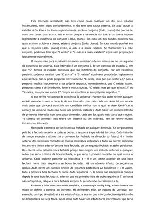 Este intervalo semiaberto não tem como causa qualquer um dos seus estados
instantâneos, nem todos conjuntamente, e não tem uma causa externa. Se algo causar a
existência do João e da Joana separadamente, então o conjunto {João, Joana} não precisa de
mais uma causa para existir. Isto é assim porque a existência do João e da Joana implica
logicamente a existência do conjunto {João, Joana}. Em cada um dos mundos possíveis nos
quais existem o João e a Joana, existe o conjunto {João, Joana}. Em cada mundo possível em
que o conjunto {João, Joana} existe, o João e a Joana existem. Se chamarmos S a este
conjunto, podemos dizer que “S existe” e “o João e a Joana existem” expressam proposições
logicamente equivalentes.
O mesmo vale para o primeiro intervalo semiaberto de um minuto ou de um segundo
da existência do universo. Este intervalo é um conjunto S1 de um contínuo de estados C, em
que “C” denota os estados contínuos que são membros do conjunto. Por um raciocínio
paralelo, podemos concluir que “C existe” e “S1 existe” exprimem proposições logicamente
equivalentes. Não se pode perguntar intrivialmente “C existe, mas por que existe S1?,” pois a
pergunta implica logicamente a sua própria resposta, nomeadamente, que C existe. Assim,
perguntas como a do Swinburne, Rowe e muitas outras, “C existe, mas por que existe S1?” ou
“S1 existe, mas por que existe C?,” implicam e contêm as suas próprias respostas.212
O que refere “o começo da existência do universo”? Parece não poder referir qualquer
estado semiaberto com a duração de um intervalo, pois para cada um deles há um estado
mais curto que parecerá constituir um candidato melhor com o qual se deve identificar o
começo do universo. Dado não haver um primeiro instante e dado haver um número infinito
de primeiros intervalos com uma dada dimensão, cada um dos quais mais curto que o outro,
“o começo do universo” não refere um instante ou um intervalo. Tem de referir muitos
instantes ou intervalos.
Nem pode o começo ser um intervalo fechado de qualquer dimensão. Se perguntarmos
pela hora fechada anterior a todas as outras, a resposta é que não há tal coisa. Cada instante
de tempo excepto o último (se o universo for fechado na direcção do futuro) é o limite
anterior dos intervalos fechados de muitas dimensões anteriores a todos os outros; o mesmo
instante é o limite anterior de uma hora fechada, de um segundo fechado, e assim por diante.
Mas não há uma primeira hora fechada porque isso exigiria um instante anterior a qualquer
outro que seria o limite da hora fechada, o que seria o primeiro instante no qual existe o
universo. Cada instante posterior ao hipotético t = 0 é um limite anterior de uma hora
fechada numa dada sequência de horas fechadas. Há um número infinito de sequências
dessas, dado haver um número infinito de instantes posteriores ao hipotético t = 0. Assim,
toda a primeira hora fechada h2 numa dada sequência T2 de horas não sobrepostas começa
depois de uma hora fechada h1 anterior que é a primeira hora de outra sequência T1 de horas
não sobrepostas, tal que a hora fechada anterior h1 se sobrepõe parcialmente a h2.
Estamos a lidar com uma teoria empírica, a cosmologia do Big Bang, e isto fornece um
modo de definir o começo do universo. Há diferentes tipos de estados do universo; por
exemplo, um tipo de estado é a era electrofraca, a era em que a força electromagnética não
se diferenciava da força fraca. Antes disso pode haver um estado forte electrofraco, que seria
 