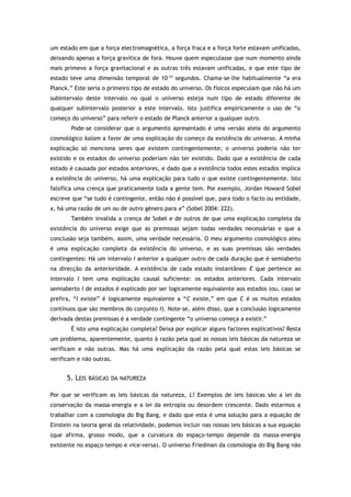 um estado em que a força electromagnética, a força fraca e a força forte estavam unificadas,
deixando apenas a força gravítica de fora. Houve quem especulasse que num momento ainda
mais primevo a força gravitacional e as outras três estavam unificadas, e que este tipo de
estado teve uma dimensão temporal de 10-43
segundos. Chama-se-lhe habitualmente “a era
Planck.” Este seria o primeiro tipo de estado do universo. Os físicos especulam que não há um
subintervalo deste intervalo no qual o universo esteja num tipo de estado diferente de
qualquer subintervalo posterior a este intervalo. Isto justifica empiricamente o uso de “o
começo do universo” para referir o estado de Planck anterior a qualquer outro.
Pode-se considerar que o argumento apresentado é uma versão ateia do argumento
cosmológico kalam a favor de uma explicação do começo da existência do universo. A minha
explicação só menciona seres que existem contingentemente; o universo poderia não ter
existido e os estados do universo poderiam não ter existido. Dado que a existência de cada
estado é causada por estados anteriores, e dado que a existência todos estes estados implica
a existência do universo, há uma explicação para tudo o que existe contingentemente. Isto
falsifica uma crença que praticamente toda a gente tem. Por exemplo, Jordan Howard Sobel
escreve que “se tudo é contingente, então não é possível que, para todo o facto ou entidade,
x, há uma razão de um ou de outro género para x” (Sobel 2004: 222).
Também invalida a crença de Sobel e de outros de que uma explicação completa da
existência do universo exige que as premissas sejam todas verdades necessárias e que a
conclusão seja também, assim, uma verdade necessária. O meu argumento cosmológico ateu
é uma explicação completa da existência do universo, e as suas premissas são verdades
contingentes: Há um intervalo I anterior a qualquer outro de cada duração que é semiaberto
na direcção da anterioridade. A existência de cada estado instantâneo E que pertence ao
intervalo I tem uma explicação causal suficiente: os estados anteriores. Cada intervalo
semiaberto I de estados é explicado por ser logicamente equivalente aos estados (ou, caso se
prefira, “I existe” é logicamente equivalente a “C existe,” em que C é os muitos estados
contínuos que são membros do conjunto I). Note-se, além disso, que a conclusão logicamente
derivada destas premissas é a verdade contingente “o universo começa a existir.”
É isto uma explicação completa? Deixa por explicar alguns factores explicativos? Resta
um problema, aparentemente, quanto à razão pela qual as nossas leis básicas da natureza se
verificam e não outras. Mas há uma explicação da razão pela qual estas leis básicas se
verificam e não outras.
5. LEIS BÁSICAS DA NATUREZA
Por que se verificam as leis básicas da natureza, L? Exemplos de leis básicas são a lei da
conservação da massa-energia e a lei da entropia ou desordem crescente. Dado estarmos a
trabalhar com a cosmologia do Big Bang, e dado que esta é uma solução para a equação de
Einstein na teoria geral da relatividade, podemos incluir nas nossas leis básicas a sua equação
(que afirma, grosso modo, que a curvatura do espaço-tempo depende da massa-energia
existente no espaço-tempo e vice-versa). O universo Friedman da cosmologia do Big Bang não
 