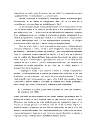 é especificada por uma lei básica da natureza, dado que esta lei (i.e., equação) se deriva da
equação de Einstein em conjunção com as condições iniciais.
Por que se verificam as leis básicas da conservação, entropia e relatividade geral?
Resumidamente, as leis básicas são exemplificadas pela razão de que estas leis se
exemplificaram a si mesmas. Mas o que poderá isto querer dizer?
As leis básicas da natureza, como L, são definidas em termos dos estados do universo.
Cada um destes estados é um particular que tem entre as suas propriedades uma certa
propriedade disposicional L; L é uma disposição que cada estado tem para causar a existência
de um estado posterior com um certo tipo de propriedades e relações. A disposição L de um
estado E2 é explicitamente realizada pelo estado E2 se um estado anterior E1 faz causalmente
E2 realizar esta disposição, tendo E1 os tipos de propriedades e relações (e.g., um certo grau
de entropia) necessários para fazer E2 realizar esta disposição explicitamente.
Dado que uma lei básica L, é uma propriedade de cada estado, a explicação da razão
pela qual a lei básica L se verifica, em vez de outras leis possíveis, é que para cada estado
que exemplifica L há um estado anterior que exemplifica L (e outras propriedades relevantes)
e que faz causalmente o primeiro exemplificar também L. O verificar-se da lei básica da
natureza L nada é além da exemplificação da propriedade disposicional L por parte de cada
estado. Dado que a exemplificação de L por cada estado é causada por um estado anterior,
explica-se por que L se verifica. Que outra explicação poderia haver? Deus não pode fazer
causalmente os estados exemplificar as leis, dado que os estados anteriores já
desempenharam tal tarefa, digamos.
A disposição do estado E1 para conservar a matéria e a energia é explicitamente
realizada. Esta realização consiste no facto de que o ponto último instantâneo de uma série
de estados C coincide no instante t com o ponto inicial de uma série posterior E. O último
estado instantâneo de C afecta causalmente o ponto inicial de E. O último estado de C actua
causalmente no primeiro estado de E trazendo-o à existência com a mesma quantidade de
massa e energia que tinham o último estado C e todos os estados anteriores de C.
6. O ARGUMENTO DE GALE DE QUE OS TODOS NÃO PODEM SER EXPLICADOS EM TERMOS
DE CAUSAS DAS SUAS PARTES
O leitor pode sentir que há um aspecto que ainda não foi abordado. Que aspecto é esse? É o
problema de se poder ter dado o caso de haver um todo diferente, composto de partes
diferentes, e nada explica por que existe o todo de partes que efectivamente existe em vez
de outro. Na verdade, por que há um todo de partes em vez de nada? Estas perguntas já
receberam resposta. A razão por que este todo de partes existe, em vez de outro todo
possível, é que a existência deste todo é logicamente exigido pela existência das suas partes,
e as suas partes existem. As partes do todo meramente possível não existem, e logo não se
exige logicamente a existência efectiva deste todo meramente possível.
 