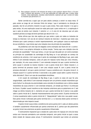 P) Para qualquer conjunto S de instantes do tempo e para qualquer objecto físico x: Se para
todo o instante que pertence a S há uma explicação da razão pela qual x existe nesse
instante, estas explicações, tomadas colectivamente, explicam por que x existe em todos
os instantes que pertencem a S.
Burke convida-nos a supor que um pato adulto começou a existir na nossa mesa. O
pato existe ao longo de um intervalo finito de tempo I que é semiaberto na direcção do
passado; não há um primeiro instante no qual o pato exista. Para cada instante t no qual o
pato existe, há uma explicação causal da razão pela qual o pato existe em t; a explicação é
que o pato já existia num instante t' anterior a t, e é uma lei da natureza que um pato
saudável persista ao longo do breve período que decorre de t' a t.
Burke afirma que isto não explica por que existe o pato em todos os instantes de
tempo no intervalo I em vez de em nenhum instante do intervalo I. Sustenta que neste caso
diríamos que o pato começou a existir espontaneamente, sem qualquer causa ou explicação
da sua existência, e que temos aqui uma violação clara do princípio da causalidade.
Os problemas com este tipo de alegados contra-exemplos são fáceis de ver: o contra-
exemplo inclui a sua própria refutação na última oração: “temos aqui uma violação clara do
princípio da causalidade.” Claro que temos, e é por isso que não pode ser um contra-exemplo
ao princípio da causalidade da cosmologia do Big Bang ou à sua aplicação ao começo da
existência do universo. A lei causal que é parte da cosmologia do Big Bang é que, para cada
efeito E com extensão temporal, como um pato em repouso numa mesa por cinco minutos,
por exemplo, há uma causa anterior C com extensão temporal tal que o ponto terminal da
série causal C coincide no mesmo instante t com o ponto inicial de E. Neste instante t, o
ponto terminal do processo causal C tem uma relação causal R1 com o ponto inicial do
processo afectado E, tal que o ponto terminal C causa a existência em t do ponto inicial E. A
relação causal R1 é o ponto terminal C exercendo o seu poder causal sobre o ponto inicial da
série afectada E. Este é um caso de causalidade simultânea.
A lei causal da cosmologia do Big Bang é que, à parte os casos em que há uma
singularidade, cada efeito E com extensão temporal tem um primeiro estado instantâneo que
tanto fecha E na direcção da anterioridade como coincide (é simultâneo) com o último estado
instantâneo da causa anterior C com extensão temporal, um estado que fecha C na direcção
do futuro. O poder causal transfere-se dos instantes anteriores para os posteriores em C até
chegar ao último instante de C, momento em que o ponto terminal de C exerce o seu poder
sobre o ponto inicial de E, fazendo instantaneamente este ponto existir. O ponto terminal de
C actua causalmente sobre o ponto inicial de E, “despendendo” sobre ele o seu poder causal.
Este ponto inicial é afectado pelo ponto terminal de C, e a natureza deste ponto terminal é
determinada por este impacto causal.
O ponto inicial causa então a existência de outros pontos de E; cada um destes pontos
é também causalmente influenciado por pontos anteriores de E, pontos que são posteriores
ao ponto inicial mas anteriores ao ponto causalmente influenciado.
É nomicamente impossível que o estado de o pato estar em repouso em cima da mesa
exista num intervalo semiaberto com extensão temporal, sem ponto inicial no qual a causa
deste estado de repouso possa actuar. É nomicamente necessário que exista um processo
 