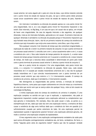 causal anterior, tal como alguém pôr o pato em cima da mesa, cujo último instante coincida
com o ponto inicial do estado de repouso do pato, tal que o último ponto deste processo
causal actue causalmente sobre o ponto inicial do estado de repouso do pato, fazendo-o
existir.
Um intervalo é semiaberto na direcção do passado apenas se o seu ponto inicial for
uma singularidade, isto é, se o seu alegado ponto inicial for fisicamente impossível e não
existir. Este intervalo, no Big Bang, é um caso em que a lei causal não se aplica, em virtude
de haver uma singularidade. No caso do segundo intervalo e dos seguintes, de qualquer
dimensão, trata-se de intervalos fechados, aplicando-se a lei causal. O primeiro intervalo de
qualquer dimensão é semiaberto na direcção do passado porque é fisicamente impossível que
seja fechado nessa direcção. Assim, não há um primeiro instante do começo da existência do
universo que seja incausado e que exija uma causa externa, como Deus, que o faça existir.
Para qualquer conjunto S de instantes de tempo que não contenham singularidades, a
explicação da razão de x existir no primeiro instante do conjunto S é que o ponto terminal de
um processo causal anterior S1 coincidiu com x em t, actua causalmente sobre x em t, e causa
a existência de x em t. Para cada instante de tempo posterior do conjunto S, x existe nesse
instante de tempo porque instantes anteriores em S causaram a existência de x nesse instante
de tempo, de modo que a natureza desta causalidade é determinada em parte pelo modo
como o ponto terminal do processo causal anterior S1 afectou o ponto inicial do conjunto S.
Mas se o ponto inicial do conjunto S for uma singularidade, este ponto inicial não
existe, e o conjunto S é semiaberto na direcção do passado. Neste caso, cada estado
instantâneo de S é causado por estados instantâneos anteriores de S, mas não há qualquer
estado instantâneo em S que coincida instantaneamente com o ponto terminal de um
processo causal anterior que seja externo a S. S é internamente causado. O começo da
existência do universo, dado que é semiaberto, é internamente causado.
Mal distinguimos as singularidades dos pontos normais, a invenção de exemplos
hipotéticos bizarros, como patos que surgem subitamente em cima de mesas ou o movimento
de uma bola que ocorre sem que se exerça sobre ela qualquer força, viola as leis causais da
cosmologia do Big Bang.
A minha explicação ateia do começo da existência do universo é completa. É uma
explicação completa no sentido em que o que é explicado, o explanandum, não pode (é
logicamente impossível) receber qualquer outra explicação adicional ou complementar que
seja genuína e irredundante. Por exemplo, Deus não pode causar o todo, as partes ou a
exemplificação de leis, dado que tudo isto tem uma explicação interna; a tentativa de Deus
causar a existência de algo seria ineficaz dado que a existência do item em questão já é
suficientemente causada por partes anteriores do todo. Há uma explicação parcial do
explanandum quando é logicamente possível fornecer uma explicação adicional genuína, de
modo a constituir uma explicação completa do explanandum.
O meu argumento ateu é uma explicação contingentemente verdadeira da razão pela
qual outras afirmações contingentemente verdadeiras são, de facto, verdadeiras. De facto, a
minha “segunda parte ateia do argumento kalam” implica que não há qualquer verdade
 
