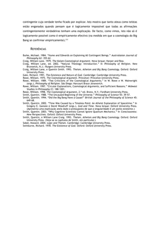contingente cuja verdade tenha ficado por explicar. Isto mostra que tanto ateus como teístas
estão enganados quando pensam que é logicamente impossível que todas as afirmações
contingentemente verdadeiras tenham uma explicação. De facto, como vimos, isto não só é
logicamente possível como é empiricamente efectivo (na medida em que a cosmologia do Big
Bang se confirmar empiricamente).213
REFERÊNCIAS
Burke, Michael. 1984. “Hume and Edwards on Explaining All Contingent Beings.” Australasian Journal of
Philosophy 62: 355–62.
Craig, William Lane. 1979. The Kalam Cosmological Argument. Nova Iorque: Harper and Row.
Craig, William Lane, ed. 2002. “Natural Theology: Introduction.” In Philosophy of Religion. New
Brunswick, N.J.: Rutgers University Press.
Craig, William Lane, e Quentin Smith. 1993. Theism, Atheism and Big Bang Cosmology. Oxford: Oxford
University Press.
Gale, Richard. 1991. The Existence and Nature of God. Cambridge: Cambridge University Press.
Rowe, William. 1975. The Cosmological Argument. Princeton: Princeton University Press.
Rowe, William. 1989. “Two Criticisms of the Cosmological Arguments.” In W. Rowe e W. Wainwright
(orgs.), Philosophy of Religion. São Diego: Harcourt Brace Jovanovich.
Rowe, William. 1997. “Circular Explanations, Cosmological Arguments, and Sufficient Reasons.” Midwest
Studies in Philosophy 21: 188–1201.
Rowe, William. 1998. The Cosmological Argument, 2.ª ed. Bronx, N.Y.: Fordham University Press.
Smith, Quentin. 1988. “The Uncaused Beginning of the Universe.” Philosophy of Science 55: 39–57.
Smith, Quentin. 1994. “Did the Big Bang Have a Cause?” British Journal of the Philosophy of Science 45:
649–68.
Smith, Quentin. 2002. “Time Was Caused by a Timeless Point: An Atheist Explanation of Spacetime.” In
Gregory E. Ganssle e David Woodruff (orgs.), God and Time. Nova Iorque: Oxford University Press.
(Apresenta uma explicação ateia dado o pressuposto de que a singularidade é um ponto existente.)
Smith, Quentin. 2003. “Why Cognitive Scientists Cannot Ignore Quantum Mechanics.” In Consciousness:
New Perspectives. Oxford: Oxford University Press.
Smith, Quentin, e William Lane Craig. 1993. Theism, Atheism and Big Bang Cosmology. Oxford: Oxford
University Press. (Veja-se os capítulos de Smith, em particular.)
Sobel, Howard. 2004. Logic and Theism. Cambridge: Cambridge University Press.
Swinburne, Richard. 1978. The Existence of God. Oxford: Oxford University Press.
 