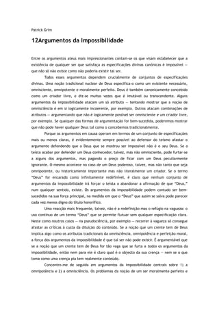 Patrick Grim
12Argumentos da Impossibilidade
Entre os argumentos ateus mais impressionantes contam-se os que visam estabelecer que a
existência de qualquer ser que satisfaça as especificações divinas canónicas é impossível —
que não só não existe como não poderia existir tal ser.
Todos esses argumentos dependem crucialmente de conjuntos de especificações
divinas. Uma noção tradicional nuclear de Deus especifica-o como um existente necessário,
omnisciente, omnipotente e moralmente perfeito. Deus é também canonicamente concebido
como um criador livre, e diz-se muitas vezes que é imutável ou transcendente. Alguns
argumentos da impossibilidade atacam um só atributo — tentando mostrar que a noção de
omnisciência é em si logicamente incoerente, por exemplo. Outros atacam combinações de
atributos — argumentando que não é logicamente possível ser omnisciente e um criador livre,
por exemplo. Se qualquer das formas de argumentação for bem-sucedida, poderemos mostrar
que não pode haver qualquer Deus tal como o concebemos tradicionalmente.
Porque os argumentos em causa operam em termos de um conjunto de especificações
mais ou menos claras, é evidentemente sempre possível ao defensor do teísmo afastar o
argumento defendendo que o Deus que se mostrou ser impossível não é o seu Deus. Se o
teísta acabar por defender um Deus conhecedor, talvez, mas não omnisciente, pode furtar-se
a alguns dos argumentos, mas pagando o preço de ficar com um Deus peculiarmente
ignorante. O mesmo acontece no caso de um Deus poderoso, talvez, mas não tanto que seja
omnipotente, ou historicamente importante mas não literalmente um criador. Se o termo
“Deus” for encarado como infinitamente redefinível, é claro que nenhum conjunto de
argumentos da impossibilidade irá forçar o teísta a abandonar a afirmação de que “Deus,”
num qualquer sentido, existe. Os argumentos da impossibilidade podem contudo ser bem-
sucedidos na sua força principal, na medida em que o “Deus” que assim se salva pode parecer
cada vez menos digno do título honorífico.
Uma reacção mais frequente, talvez, não é a redefinição mas o refúgio na vagueza: o
uso contínuo de um termo “Deus” que se permite flutuar sem qualquer especificação clara.
Neste como noutros casos — na pseudociência, por exemplo — recorrer à vagueza só consegue
afastar as críticas à custa da diluição do conteúdo. Se a noção que um crente tem de Deus
implica algo como os atributos tradicionais da omnisciência, omnipotência e perfeição moral,
a força dos argumentos da impossibilidade é que tal ser não pode existir. É argumentável que
se a noção que um crente tem de Deus for tão vaga que se furta a todos os argumentos da
impossibilidade, então nem para ele é claro qual é o objecto da sua crença — nem se o que
toma como uma crença pia tem realmente conteúdo.
Concentro-me de seguida em argumentos da impossibilidade centrais sobre 1) a
omnipotência e 2) a omnisciência. Os problemas da noção de um ser moralmente perfeito e
 