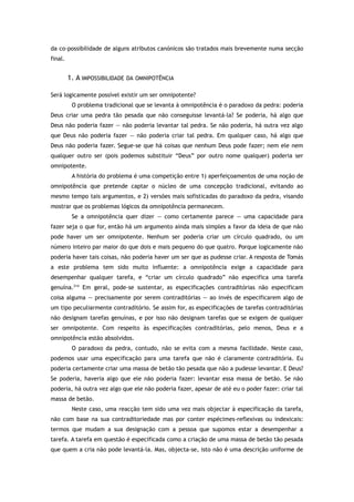 da co-possibilidade de alguns atributos canónicos são tratados mais brevemente numa secção
final.
1. A IMPOSSIBILIDADE DA OMNIPOTÊNCIA
Será logicamente possível existir um ser omnipotente?
O problema tradicional que se levanta à omnipotência é o paradoxo da pedra: poderia
Deus criar uma pedra tão pesada que não conseguisse levantá-la? Se poderia, há algo que
Deus não poderia fazer — não poderia levantar tal pedra. Se não poderia, há outra vez algo
que Deus não poderia fazer — não poderia criar tal pedra. Em qualquer caso, há algo que
Deus não poderia fazer. Segue-se que há coisas que nenhum Deus pode fazer; nem ele nem
qualquer outro ser (pois podemos substituir “Deus” por outro nome qualquer) poderia ser
omnipotente.
A história do problema é uma competição entre 1) aperfeiçoamentos de uma noção de
omnipotência que pretende captar o núcleo de uma concepção tradicional, evitando ao
mesmo tempo tais argumentos, e 2) versões mais sofisticadas do paradoxo da pedra, visando
mostrar que os problemas lógicos da omnipotência permanecem.
Se a omnipotência quer dizer — como certamente parece — uma capacidade para
fazer seja o que for, então há um argumento ainda mais simples a favor da ideia de que não
pode haver um ser omnipotente. Nenhum ser poderia criar um círculo quadrado, ou um
número inteiro par maior do que dois e mais pequeno do que quatro. Porque logicamente não
poderia haver tais coisas, não poderia haver um ser que as pudesse criar. A resposta de Tomás
a este problema tem sido muito influente: a omnipotência exige a capacidade para
desempenhar qualquer tarefa, e “criar um círculo quadrado” não especifica uma tarefa
genuína.214
Em geral, pode-se sustentar, as especificações contraditórias não especificam
coisa alguma — precisamente por serem contraditórias — ao invés de especificarem algo de
um tipo peculiarmente contraditório. Se assim for, as especificações de tarefas contraditórias
não designam tarefas genuínas, e por isso não designam tarefas que se exigem de qualquer
ser omnipotente. Com respeito às especificações contraditórias, pelo menos, Deus e a
omnipotência estão absolvidos.
O paradoxo da pedra, contudo, não se evita com a mesma facilidade. Neste caso,
podemos usar uma especificação para uma tarefa que não é claramente contraditória. Eu
poderia certamente criar uma massa de betão tão pesada que não a pudesse levantar. E Deus?
Se poderia, haveria algo que ele não poderia fazer: levantar essa massa de betão. Se não
poderia, há outra vez algo que ele não poderia fazer, apesar de até eu o poder fazer: criar tal
massa de betão.
Neste caso, uma reacção tem sido uma vez mais objectar à especificação da tarefa,
não com base na sua contraditoriedade mas por conter espécimes-reflexivas ou indexicais:
termos que mudam a sua designação com a pessoa que supomos estar a desempenhar a
tarefa. A tarefa em questão é especificada como a criação de uma massa de betão tão pesada
que quem a cria não pode levantá-la. Mas, objecta-se, isto não é uma descrição uniforme de
 