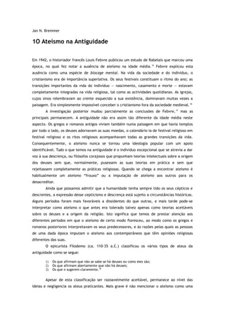 Jan N. Bremmer
1O Ateísmo na Antiguidade
Em 1942, o historiador francês Louis Febvre publicou um estudo de Rabelais que marcou uma
época, no qual fez notar a ausência de ateísmo na idade média.15
Febvre explicou esta
ausência como uma espécie de blocage mental. Na vida da sociedade e do indivíduo, o
cristianismo era de importância superlativa. Os seus festivais constituam o ritmo do ano; as
transições importantes da vida do indivíduo — nascimento, casamento e morte — estavam
completamente integradas na vida religiosa, tal como as actividades quotidianas. As igrejas,
cujos sinos relembravam ao crente esquecido a sua existência, dominavam muitas vezes a
paisagem. Era simplesmente impossível conceber o cristianismo fora da sociedade medieval.16
A investigação posterior mudou parcialmente as conclusões de Febvre,17
mas as
principais permanecem. A antiguidade não era assim tão diferente da idade média neste
aspecto. Os gregos e romanos antigos viviam também numa paisagem em que havia templos
por todo o lado, os deuses adornavam as suas moedas, o calendário ia de festival religioso em
festival religioso e os ritos religiosos acompanhavam todas as grandes transições da vida.
Consequentemente, o ateísmo nunca se tornou uma ideologia popular com um apoio
identificável. Tudo o que temos na antiguidade é o indivíduo excepcional que se atrevia a dar
voz à sua descrença, ou filósofos corajosos que propunham teorias intelectuais sobre a origem
dos deuses sem que, normalmente, pusessem as suas teorias em prática e sem que
rejeitassem completamente as práticas religiosas. Quando se chega a encontrar ateísmo é
habitualmente um ateísmo “frouxo” ou a imputação de ateísmo aos outros para os
desacreditar.
Ainda que possamos admitir que a humanidade tenha sempre tido os seus cépticos e
descrentes, a expressão desse cepticismo e descrença está sujeito a circunstâncias históricas.
Alguns períodos foram mais favoráveis a dissidentes do que outras, e mais tarde pode-se
interpretar como ateísmo o que antes era tolerado talvez apenas como teorias aceitáveis
sobre os deuses e a origem da religião. Isto significa que temos de prestar atenção aos
diferentes períodos em que o ateísmo de certo modo floresceu, ao modo como os gregos e
romanos posteriores interpretavam os seus predecessores, e às razões pelas quais as pessoas
de uma dada época imputam o ateísmo aos contemporâneos que têm opiniões religiosas
diferentes das suas.
O epicurista Filodemo (ca. 110–35 a.C.) classificou os vários tipos de ateus da
antiguidade como se segue:
1) Os que afirmam que não se sabe se há deuses ou como eles são;
2) Os que afirmam abertamente que não há deuses;
3) Os que o sugerem claramente.18
Apesar de esta classificação ser razoavelmente aceitável, permanece ao nível das
ideias e negligencia os ateus praticantes. Mais grave é não mencionar o ateísmo como uma
 