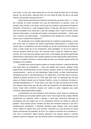 uma tarefa: no meu caso, exige apenas que eu crie uma massa de betão que eu não possa
levantar. No caso de Deus, exige que Deus crie uma massa de betão não que eu não possa
levantar, mas que Deus não possa levantar.215
Haverá tarefas essencialmente indexicais? Certamente que parece haver. J. L. Cowan
dá o exemplo de tarefas atribuídas num curso de sobrevivência na natureza, como, por
exemplo, fazer sozinho, e sem ajuda, um barco que nos comporte e que possamos transportar
facilmente. O Francisco e o José conseguem fazê-lo. O João não. Não foram o Francisco e o
José bem-sucedidos numa tarefa que o João não conseguiu levar a cabo? Se houver tarefas
reflexivas deste género, envolvendo dois poderes inversamente coordenados — tarefas como
criar e levantar uma pedra pesada — a omnipotência como aptidão para executar qualquer
tarefa é pura e simplesmente impossível.216
Em coordenação com o trabalho desenvolvido em metafísica contemporânea, e talvez
para tentar fugir ao problema das tarefas especificadas indexicalmente, o trabalho mais
recente sobre a omnipotência tem sido formulado em termos da efectivação de estados de
coisas. A noção nuclear de um ser omnipotente, nesta abordagem, é a de um ser capaz de
efectivar qualquer estado de coisas. Sem restrições sobre a noção de “estados de coisas,”
contudo, não é claro que esta manobra possa evitar as dificuldades das tarefas especificadas
indexicalmente, dado parecer haver também estados de coisas especificados indexicalmente.
O leitor e eu podemos enfrentar o mesmo estado de coisas, por exemplo, quando nenhum de
nós pagou os seus impostos.
O trabalho mais recente assumiu também um carácter diferente. A tarefa de defender
uma noção plena de omnipotência — como uma aptidão para executar qualquer tarefa
(especificável consistentemente) ou para efectivar qualquer estado de coisas especificável
consistentemente — parece ter sido abandonada. Nesse sentido, um Deus tradicionalmente
omnipotente parece ter sido abandonado por ser indefensável. Como Peter Geach comentou,
“Quando as pessoas tentaram ler em “Deus pode fazer tudo” um significado que não seja
apenas de Piedosa Intenção mas de Verdade Filosófica, caíram em problemas intratáveis e
confusões desesperadas […]”217
O que tomou o seu lugar tem sido uma tentativa de formular
uma qualquer noção menor que não seja vítima dos argumentos da impossibilidade mas ao
mesmo tempo tenha suficiente conexão com noções de poder exagerado para poder
reivindicar alguma legitimidade teológica.
A omnipotência tem sido limitada de várias maneiras, muitas vezes em conexão com
outros atributos que uma pessoa poderia querer incluir numa noção de Deus. Alguns filósofos
consideraram ser impossível mudar o passado, e nessa base construíram definições de
omnipotência que não exigem que um ser omnipotente efective um estado de coisas do
passado.218
Esta manobra parece conceder que Deus tem limitações temporais e que não é
completamente omnipotente. A liberdade individual surgiu também como uma questão
crucial. Poderá um agente fazer outro escolher livremente um curso particular de acção?
Haverá contrafactuais da liberdade, da forma “Se o agente A estivesse nas circunstâncias C,
teria feito X livremente”? Alguns filósofos admitiram uma resposta negativa à primeira
pergunta e positiva à segunda, e por isso tentaram definir a omnipotência de maneira que não
 