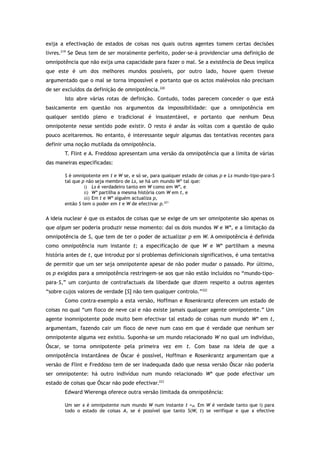 exija a efectivação de estados de coisas nos quais outros agentes tomem certas decisões
livres.219
Se Deus tem de ser moralmente perfeito, poder-se-á providenciar uma definição de
omnipotência que não exija uma capacidade para fazer o mal. Se a existência de Deus implica
que este é um dos melhores mundos possíveis, por outro lado, houve quem tivesse
argumentado que o mal se torna impossível e portanto que os actos malévolos não precisam
de ser excluídos da definição de omnipotência.220
Isto abre várias rotas de definição. Contudo, todas parecem conceder o que está
basicamente em questão nos argumentos da impossibilidade: que a omnipotência em
qualquer sentido pleno e tradicional é insustentável, e portanto que nenhum Deus
omnipotente nesse sentido pode existir. O resto é andar às voltas com a questão de quão
pouco aceitaremos. No entanto, é interessante seguir algumas das tentativas recentes para
definir uma noção mutilada da omnipotência.
T. Flint e A. Freddoso apresentam uma versão da omnipotência que a limita de várias
das maneiras especificadas:
S é omnipotente em t e W se, e só se, para qualquer estado de coisas p e Ls mundo-tipo-para-S
tal que p não seja membro de Ls, se há um mundo W* tal que:
i) Ls é verdadeiro tanto em W como em W*, e
ii) W* partilha a mesma história com W em t, e
iii) Em t e W* alguém actualiza p,
então S tem o poder em t e W de efectivar p.221
A ideia nuclear é que os estados de coisas que se exige de um ser omnipotente são apenas os
que algum ser poderia produzir nesse momento: daí os dois mundos W e W*, e a limitação da
omnipotência de S, que tem de ter o poder de actualizar p em W. A omnipotência é definida
como omnipotência num instante t; a especificação de que W e W* partilham a mesma
história antes de t, que introduz por si problemas definicionais significativos, é uma tentativa
de permitir que um ser seja omnipotente apesar de não poder mudar o passado. Por último,
os p exigidos para a omnipotência restringem-se aos que não estão incluídos no “mundo-tipo-
para-S,” um conjunto de contrafactuais da liberdade que dizem respeito a outros agentes
“sobre cujos valores de verdade [S] não tem qualquer controlo.”222
Como contra-exemplo a esta versão, Hoffman e Rosenkrantz oferecem um estado de
coisas no qual “um floco de neve cai e não existe jamais qualquer agente omnipotente.” Um
agente inomnipotente pode muito bem efectivar tal estado de coisas num mundo W* em t,
argumentam, fazendo cair um floco de neve num caso em que é verdade que nenhum ser
omnipotente alguma vez existiu. Suponha-se um mundo relacionado W no qual um indivíduo,
Óscar, se torna omnipotente pela primeira vez em t. Com base na ideia de que a
omnipotência instantânea de Óscar é possível, Hoffman e Rosenkrantz argumentam que a
versão de Flint e Freddoso tem de ser inadequada dado que nessa versão Óscar não poderia
ser omnipotente: há outro indivíduo num mundo relacionado W* que pode efectivar um
estado de coisas que Óscar não pode efectivar.223
Edward Wierenga oferece outra versão limitada da omnipotência:
Um ser x é omnipotente num mundo W num instante t =df. Em W é verdade tanto que i) para
todo o estado de coisas A, se é possível que tanto S(W, t) se verifique e que x efective
 