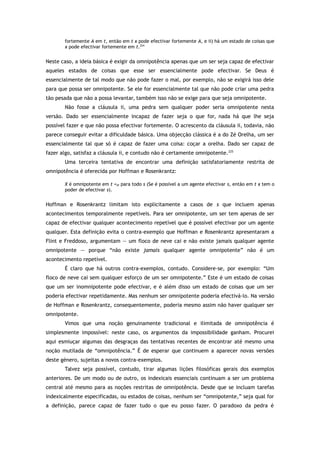 fortemente A em t, então em t x pode efectivar fortemente A, e ii) há um estado de coisas que
x pode efectivar fortemente em t.224
Neste caso, a ideia básica é exigir da omnipotência apenas que um ser seja capaz de efectivar
aqueles estados de coisas que esse ser essencialmente pode efectivar. Se Deus é
essencialmente de tal modo que não pode fazer o mal, por exemplo, não se exigirá isso dele
para que possa ser omnipotente. Se ele for essencialmente tal que não pode criar uma pedra
tão pesada que não a possa levantar, também isso não se exige para que seja omnipotente.
Não fosse a cláusula ii, uma pedra sem qualquer poder seria omnipotente nesta
versão. Dado ser essencialmente incapaz de fazer seja o que for, nada há que lhe seja
possível fazer e que não possa efectivar fortemente. O acrescento da cláusula ii, todavia, não
parece conseguir evitar a dificuldade básica. Uma objecção clássica é a do Zé Orelha, um ser
essencialmente tal que só é capaz de fazer uma coisa: coçar a orelha. Dado ser capaz de
fazer algo, satisfaz a cláusula ii, e contudo não é certamente omnipotente.225
Uma terceira tentativa de encontrar uma definição satisfatoriamente restrita de
omnipotência é oferecida por Hoffman e Rosenkrantz:
X é omnipotente em t =df para todo s (Se é possível a um agente efectivar s, então em t x tem o
poder de efectivar s).
Hoffman e Rosenkrantz limitam isto explicitamente a casos de s que incluem apenas
acontecimentos temporalmente repetíveis. Para ser omnipotente, um ser tem apenas de ser
capaz de efectivar qualquer acontecimento repetível que é possível efectivar por um agente
qualquer. Esta definição evita o contra-exemplo que Hoffman e Rosenkrantz apresentaram a
Flint e Freddoso, argumentam — um floco de neve cai e não existe jamais qualquer agente
omnipotente — porque “não existe jamais qualquer agente omnipotente” não é um
acontecimento repetível.
É claro que há outros contra-exemplos, contudo. Considere-se, por exemplo: “Um
floco de neve cai sem qualquer esforço de um ser omnipotente.” Este é um estado de coisas
que um ser inomnipotente pode efectivar, e é além disso um estado de coisas que um ser
poderia efectivar repetidamente. Mas nenhum ser omnipotente poderia efectivá-lo. Na versão
de Hoffman e Rosenkrantz, consequentemente, poderia mesmo assim não haver qualquer ser
omnipotente.
Vimos que uma noção genuinamente tradicional e ilimitada de omnipotência é
simplesmente impossível: neste caso, os argumentos da impossibilidade ganham. Procurei
aqui esmiuçar algumas das desgraças das tentativas recentes de encontrar até mesmo uma
noção mutilada de “omnipotência.” É de esperar que continuem a aparecer novas versões
deste género, sujeitas a novos contra-exemplos.
Talvez seja possível, contudo, tirar algumas lições filosóficas gerais dos exemplos
anteriores. De um modo ou de outro, os indexicais essenciais continuam a ser um problema
central até mesmo para as noções restritas de omnipotência. Desde que se incluam tarefas
indexicalmente especificadas, ou estados de coisas, nenhum ser “omnipotente,” seja qual for
a definição, parece capaz de fazer tudo o que eu posso fazer. O paradoxo da pedra é
 