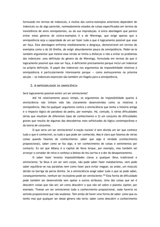 formulado em termos de indexicais, e muitos dos contra-exemplos anteriores dependem de
indexicais ou de algo parecido, nomeadamente estados de coisas especificados em termos da
inexistência de seres omnipotentes, ou da sua improdução. A única abordagem que parece
evitar estes géneros de contra-exemplos é a de Wierenga, que exige apenas que a
omnipotência seja a capacidade de um ser fazer tudo o que é logicamente possível que esse
ser faça. Esta abordagem enfrenta imediatamente a desgraça, demonstrável em termos de
exemplos como o do Zé Orelha, de exigir absurdamente pouco da omnipotência. Poder-se-ia
também argumentar que mesmo essa versão se limita a disfarçar e não a evitar os problemas
dos indexicais: uma definição do género da de Wierenga, formulada em termos do que é
logicamente possível que esse ser faça, é deficiente precisamente porque inclui um indexical
na própria definição. O papel dos indexicais nos argumentos da impossibilidade relativos à
omnipotência é particularmente interessante porque — como esmiuçaremos na próxima
secção — os indexicais essenciais são também um flagelo para a omnipotência.
2. A IMPOSSIBILIDADE DA OMNISCIÊNCIA
Será logicamente possível existir um ser omnisciente?
Até há relativamente pouco tempo, os argumentos da impossibilidade quanto à
omnisciência não tinham sido tão claramente desenvolvidos como os relativos à
omnipotência. Não há qualquer argumento contra a omnisciência que tenha a história antiga
e o impacto lógico do paradoxo da pedra, por exemplo. Há, contudo, I) várias dificuldades
sérias que resultam de diferentes tipos de conhecimento e 2) um conjunto de dificuldades
graves que resulta de algumas das descobertas mais sofisticadas da lógica contemporânea e
da teoria de conjuntos.
O que seria um ser omnisciente? A noção nuclear é sem dúvida um ser que conhece
tudo o que é conhecível, ou tudo o que pode ser conhecido. Mas é claro que falamos de várias
coisas quando falamos de conhecimento: saber que algo é verdade (conhecimento
proposicional), saber como se faz algo, e ter conhecimento de coisas e sentimentos por
contacto. Eu sei que Albany é a capital de Nova Iorque, por exemplo, mas também sei
arranjar o cortador de relva e conheço a beleza do teu sorriso e a dor do desapontamento.
O saber fazer levanta impossibilidades claras a qualquer Deus tradicional e
omnisciente. Se Deus é um ser sem corpo, não pode saber fazer malabarismos, nem pode
saber equilibrar-se nas paralelas nem como fazer para evitar magoar, ao andar, um músculo
dorido na barriga da perna direita. Se a omnisciência exige saber tudo o que se pode saber,
consequentemente, nenhum ser incorpóreo pode ser omnisciente.226
Esta forma de dificuldade
pode também ser desenvolvida sem apelar a outros atributos. Uma das coisas que sei é
descobrir coisas que não sei; sei como descobrir o que não sei sobre o planeta Júpiter, por
exemplo. Tivesse um ser omnisciente todo o conhecimento proposicional, nada haveria no
sentido proposicional que não soubesse. Tem então de haver uma forma de saber como que eu
tenho mas que qualquer ser desse género não teria: saber como descobrir o conhecimento
 