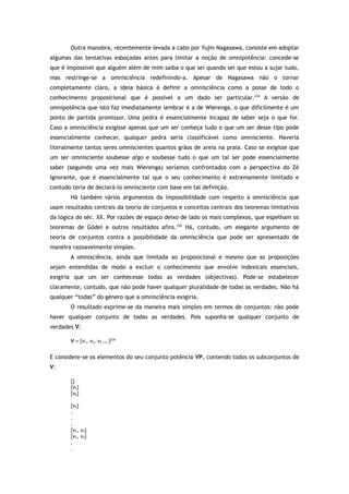 Outra manobra, recentemente levada a cabo por Yujin Nagasawa, consiste em adoptar
algumas das tentativas esboçadas antes para limitar a noção de omnipotência: concede-se
que é impossível que alguém além de mim saiba o que sei quando sei que estou a sujar tudo,
mas restringe-se a omnisciência redefinindo-a. Apesar de Nagasawa não o tornar
completamente claro, a ideia básica é definir a omnisciência como a posse de todo o
conhecimento proposicional que é possível a um dado ser particular.234
A versão de
omnipotência que isto faz imediatamente lembrar é a de Wierenga, o que dificilmente é um
ponto de partida promissor. Uma pedra é essencialmente incapaz de saber seja o que for.
Caso a omnisciência exigisse apenas que um ser conheça tudo o que um ser desse tipo pode
essencialmente conhecer, qualquer pedra seria classificável como omnisciente. Haveria
literalmente tantos seres omniscientes quantos grãos de areia na praia. Caso se exigisse que
um ser omnisciente soubesse algo e soubesse tudo o que um tal ser pode essencialmente
saber (seguindo uma vez mais Wierenga) seríamos confrontados com a perspectiva do Zé
Ignorante, que é essencialmente tal que o seu conhecimento é extremamente limitado e
contudo teria de declará-lo omnisciente com base em tal definição.
Há também vários argumentos da impossibilidade com respeito à omnisciência que
usam resultados centrais da teoria de conjuntos e conceitos centrais dos teoremas limitativos
da lógica do séc. XX. Por razões de espaço deixo de lado os mais complexos, que espelham os
teoremas de Gödel e outros resultados afins.235
Há, contudo, um elegante argumento de
teoria de conjuntos contra a possibilidade da omnisciência que pode ser apresentado de
maneira razoavelmente simples.
A omnisciência, ainda que limitada ao proposicional e mesmo que as proposições
sejam entendidas de modo a excluir o conhecimento que envolve indexicais essenciais,
exigiria que um ser conhecesse todas as verdades (objectivas). Pode-se estabelecer
claramente, contudo, que não pode haver qualquer pluralidade de todas as verdades. Não há
qualquer “todas” do género que a omnisciência exigiria.
O resultado exprime-se da maneira mais simples em termos de conjuntos: não pode
haver qualquer conjunto de todas as verdades. Pois suponha-se qualquer conjunto de
verdades V:
V = {v1, v2, v3 … }236
E considere-se os elementos do seu conjunto potência VP, contendo todos os subconjuntos de
V:
{}
{v1}
{v2}
{v3}
.
.
.
{v1, v2}
{v1, v3}
.
.
 