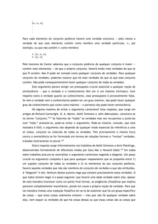 .
{v1, v2, v3}
.
.
.
Para cada elemento do conjunto potência haverá uma verdade exclusiva — pelo menos a
verdade de que esse elemento contém como membro uma verdade particular, v1, por
exemplo, ou que não contém v1 como membro:
v1 {v1, v2, v3}
v1 {v2, v3}
Pelo teorema de Cantor sabemos que o conjunto potência de qualquer conjunto é maior —
contém mais elementos — do que o próprio conjunto. Haverá então mais verdades do que as
que V contém. Mas V pode ser tomado como qualquer conjunto de verdades. Para qualquer
conjunto de verdades, podemos mostrar que há mais verdades do que as que esse conjunto
contém. Não pode consequentemente haver qualquer conjunto de todas as verdades.
Este argumento parece atingir um pressuposto crucial essencial a qualquer noção de
omnisciência — que a verdade e o conhecimento têm em si um máximo intrínseco. Com
respeito tanto à verdade quanto ao conhecimento, esse pressuposto é provavelmente falso.
Se nem a verdade nem o conhecimento podem ter um grau máximo, não pode haver qualquer
grau de conhecimento que conte como máximo — e portanto não pode haver omnisciência.
Há alguma maneira de evitar o argumento cantoriano? Uma resposta, que surge em
artigos de Richard Cartwright, D. A. Martin, Keith Simmons e John Abbruzzese, concentra-se
no termo “conjunto.”237
Se falarmos de “todas” as verdades mas nos recusarmos a juntá-las
num “todo,” presume-se, pode-se evitar o argumento. Pode-se mostrar, contudo, que esta
manobra é fútil; o argumento não depende de qualquer modo essencial da referência a uma
só classe, conjunto ou colecção de todas as verdades. Tem precisamente a mesma força
contra a omnisciência se for formulado em termos de relações formais e “muitas” verdades,
tratadas inteiramente no plural.238
Outra resposta surge informalmente nos trabalhos de Keith Simmons e Alvin Plantinga,
desenvolvidos formalmente de diferentes modos por Gary Mar e Howard Sobel.239
Em todos
estes trabalhos procura-se neutralizar o argumento cantoriano negando a diagonal. Um passo
crucial no argumento completo é que para qualquer mapeamento que se proponha entre 1)
um suposto conjunto de todas as verdades e 2) os elementos do seu conjunto potência,
haverá aquelas verdades que não são membros do conjunto de verdades a que são atribuídas.
A “diagonal” é isto. Nenhum destes autores nega que existam precisamente estas verdades. O
que todos tentam negar é o passo seguinte: que haverá uma dada verdade sobre elas. Apesar
de esta manobra funcionar como um ponto final formal, as exigências filosóficas que implica
parecem completamente inaceitáveis, pondo em causa a própria noção de verdade. Para que
tal manobra tivesse uma tradução filosófica ter-se-ia de sustentar que há um grupo específico
de coisas — que estas coisas realmente existem — mas que não há qualquer verdade sobre
elas, nem sequer as verdades de que há coisas dessas ou que essas coisas são as coisas que
 