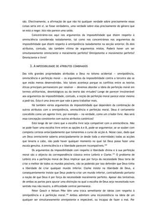 são. Efectivamente, a afirmação de que não há qualquer verdade sobre precisamente essas
coisas seria em si, se fosse verdadeira, uma verdade sobre elas precisamente do género que
se está a negar. Isto não parece uma saída.
Concentrámo-nos aqui nos argumentos da impossibilidade que dizem respeito à
omnisciência considerada isoladamente, tal como nos concentrámos nos argumentos da
impossibilidade que dizem respeito à omnipotência isoladamente na secção anterior. Os dois
atributos, contudo, são também vítima de argumentos mistos. Poderá haver um ser
simultaneamente omnisciente e moralmente perfeito? Omnipotente e moralmente perfeito?
Omnisciente e livre?
3. A IMPOSSIBILIDADE DE ATRIBUTOS COMBINADOS
Das três grandes propriedades atribuídas a Deus no teísmo ocidental — omnipotência,
omnisciência e perfeição moral — os argumentos da impossibilidade contra a terceira são os
que estão menos desenvolvidos. Isto talvez aconteça porque os conflitos entre as teorias
éticas principais permanecem por resolver — devemos abordar a ideia de perfeição moral em
termos utilitaristas, deontológicos ou da teoria das virtudes? Longe de parecer invulnerável
aos argumentos da impossibilidade, contudo, a noção de perfeição moral parece estar mesmo
a pedi-los. Esta é uma área em que vale a pena trabalhar mais.
Há também vários argumentos da impossibilidade que dependem da combinação de
outros atributos com a omnipotência, omnisciência e perfeição moral. Deus é certamente
concebido como um agente livre, por exemplo — na verdade, como um criador livre. Mas será
essa concepção consistente com outros atributos canónicos?
Está longe de ser claro que a escolha livre seja compatível com a omnisciência. Não
se pode fazer uma escolha livre entre as opções A e B, pode-se argumentar, se se souber com
completa certeza antecipadamente que tomaremos o curso de acção A. Nesse caso, dado que
um Deus omnisciente saberia antecipadamente (e desde toda a eternidade) todas as acções
que levaria a cabo, não pode haver qualquer momento no qual tal Deus possa fazer uma
escola genuína. A omnisciência e a liberdade parecem incompatíveis.240
Os argumentos da impossibilidade com respeito à liberdade divina e à sua perfeição
moral são o objecto da correspondência clássica entre Leibniz e Clarke.241
O problema de
Leibniz era a perfeição moral de Deus implicar que por força da necessidade Deus teria de
criar o melhor de todos os mundos possíveis, não se podendo por isso defender que Deus tinha
a liberdade de criar qualquer mundo inferior. Clarke insiste na liberdade de Deus, e
consequentemente insiste que Deus poderia criar um mundo inferior, contradizendo portanto
a noção de que Deus é por força da necessidade moralmente perfeito. Apesar das tentativas
de ambas as partes para apurar uma distinção na qual a escolha de Deus seja necessitada num
sentido mas não noutro, a dificuldade central permanece.
Peter Geach e Nelson Pike têm uma troca semelhante de ideias com respeito à
omnipotência e à perfeição moral.242
Ambos admitem uma inconsistência na ideia de um
qualquer ser simultaneamente omnipotente e impecável, ou incapaz de fazer o mal. Por
 